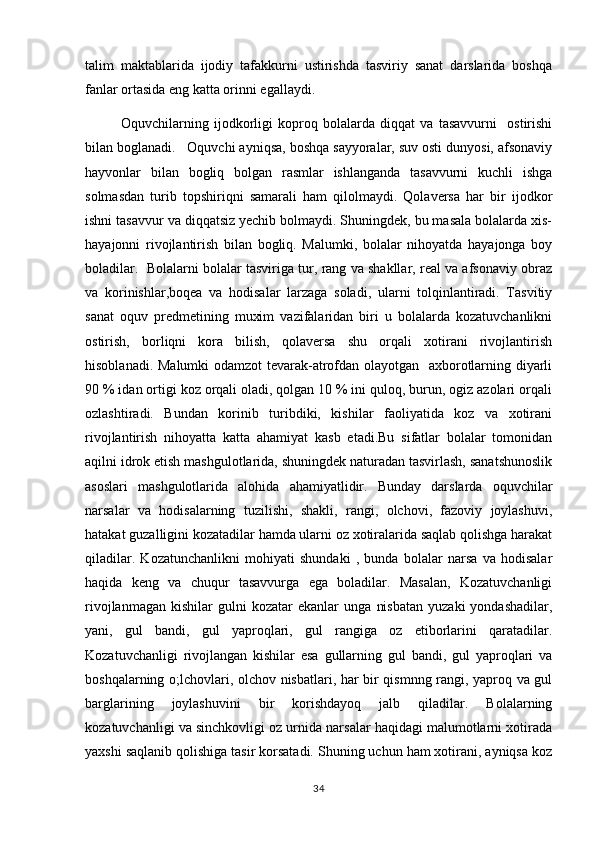 talim   maktablarida   ijodiy   tafakkurni   ustirishda   tasviriy   sanat   darslarida   boshqa 
fanlar ortasida eng katta orinni egallaydi.	
 
              Oquvchilarning   ijodkorligi   koproq   bolalarda   diqqat   va   tasavvurni     ostirishi
  
bilan boglanadi.   Oquvchi ayniqsa, boshqa sayyoralar, suv osti dunyosi, afsonaviy
 
hayvonlar   bilan   bogliq   bolgan   rasmlar   ishlanganda   tasavvurni   kuchli   ishga	
 
solmasdan   turib   topshiriqni   samarali   ham   qilolmaydi.   Qolaversa   har   bir   ijodkor
ishni tasavvur va diqqatsiz yechib bolmaydi. Shuningdek, bu masala bolalarda xis-	

hayajonni   rivojlantirish   bilan   bogliq.   Malumki,   bolalar   nihoyatda   hayajonga   boy	

boladilar.  Bolalarni bolalar tasviriga tur, rang va shakllar, real va afsonaviy obraz	

va   korinishlar,boqea   va   hodisalar   larzaga   soladi,   ularni   tolqinlantiradi.   Tasvitiy	
 
sanat   oquv   predmetining   muxim   vazifalaridan   biri   u   bolalarda   kozatuvchanlikni	
  
ostirish,   borliqni   kora   bilish,   qolaversa   shu   orqali   xotirani   rivojlantirish	
 
hisoblanadi. Malumki odamzot tevarak-atrofdan olayotgan   axborotlarning diyarli	

90 % idan ortigi koz orqali oladi, qolgan 10 % ini quloq, burun, ogiz azolari orqali
  
ozlashtiradi.   Bundan   korinib   turibdiki,   kishilar   faoliyatida   koz   va   xotirani	
  
rivojlantirish   nihoyatta   katta   ahamiyat   kasb   etadi.Bu   sifatlar   bolalar   tomonidan
aqilni idrok etish mashgulotlarida, shuningdek naturadan tasvirlash, sanatshunoslik	

asoslari   mashgulotlarida   alohida   ahamiyatlidir.   Bunday   darslarda   oquvchilar	
 
narsalar   va   hodisalarning   tuzilishi,   shakli,   rangi,   olchovi,   fazoviy   joylashuvi,	

hatakat guzalligini kozatadilar hamda ularni oz xotiralarida saqlab qolishga harakat	
 
qiladilar.   Kozatunchanlikni   mohiyati   shundaki   ,   bunda   bolalar   narsa   va   hodisalar	

haqida   keng   va   chuqur   tasavvurga   ega   boladilar.   Masalan,   Kozatuvchanligi	
 
rivojlanmagan   kishilar   gulni   kozatar   ekanlar   unga   nisbatan   yuzaki   yondashadilar,	

yani,   gul   bandi,   gul   yaproqlari,   gul   rangiga   oz   etiborlarini   qaratadilar.	
  
Kozatuvchanligi   rivojlangan   kishilar   esa   gullarning   gul   bandi,   gul   yaproqlari   va

boshqalarning o;lchovlari, olchov nisbatlari, har bir qismnng rangi, yaproq va gul	

barglarining   joylashuvini   bir   korishdayoq   jalb   qiladilar.   Bolalarning	

kozatuvchanligi va sinchkovligi oz urnida narsalar haqidagi malumotlarni xotirada	
  
yaxshi saqlanib qolishiga tasir korsatadi. Shuning uchun ham xotirani, ayniqsa koz	
  
34 