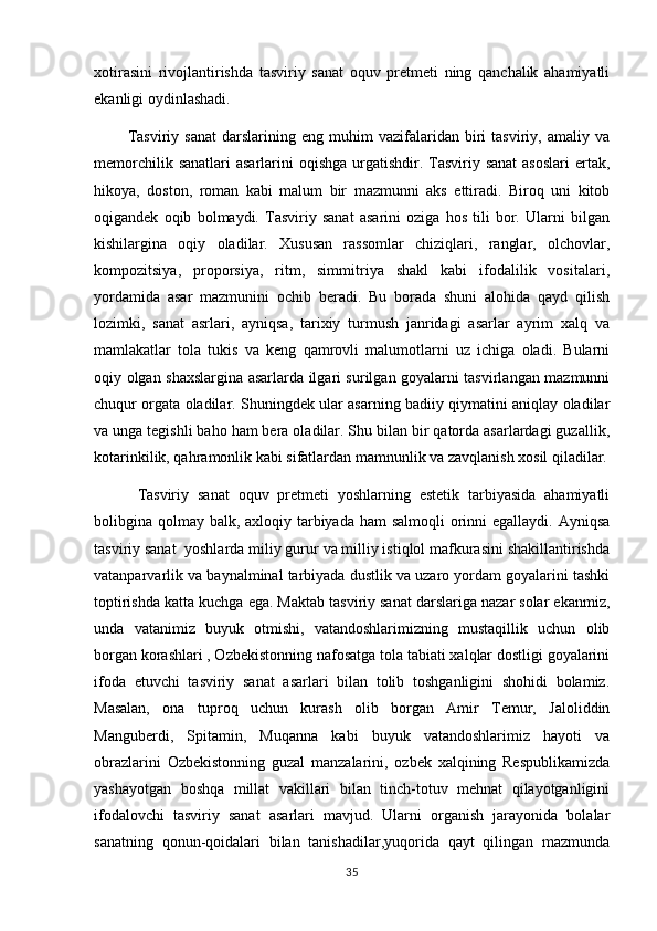 xotirasini   rivojlantirishda   tasviriy   sanat   oquv   pretmeti   ning   qanchalik   ahamiyatli 
ekanligi oydinlashadi. 
            Tasviriy   sanat   darslarining  eng   muhim   vazifalaridan   biri   tasviriy,   amaliy   va	

memorchilik sanatlari  asarlarini  oqishga  urgatishdir. Tasviriy sanat  asoslari  ertak,
  
hikoya,   doston,   roman   kabi   malum   bir   mazmunni   aks   ettiradi.   Biroq   uni   kitob	

oqigandek   oqib   bolmaydi.   Tasviriy   sanat   asarini   oziga   hos   tili   bor.   Ularni   bilgan	
    
kishilargina   oqiy   oladilar.   Xususan   rassomlar   chiziqlari,   ranglar,   olchovlar,	
 
kompozitsiya,   proporsiya,   ritm,   simmitriya   shakl   kabi   ifodalilik   vositalari,
yordamida   asar   mazmunini   ochib   beradi.   Bu   borada   shuni   alohida   qayd   qilish
lozimki,   sanat   asrlari,   ayniqsa,   tarixiy   turmush   janridagi   asarlar   ayrim   xalq   va	

mamlakatlar   tola   tukis   va   keng   qamrovli   malumotlarni   uz   ichiga   oladi.   Bularni	
 
oqiy olgan shaxslargina asarlarda ilgari surilgan goyalarni tasvirlangan mazmunni	
 
chuqur orgata oladilar. Shuningdek ular asarning badiiy qiymatini aniqlay oladilar	

va unga tegishli baho ham bera oladilar. Shu bilan bir qatorda asarlardagi guzallik,
kotarinkilik, qahramonlik kabi sifatlardan mamnunlik va zavqlanish xosil qiladilar.	

          Tasviriy   sanat   oquv   pretmeti   yoshlarning   estetik   tarbiyasida   ahamiyatli	
 
bolibgina qolmay balk, axloqiy tarbiyada ham  salmoqli  orinni  egallaydi. Ayniqsa	
 
tasviriy sanat  yoshlarda miliy gurur va milliy istiqlol mafkurasini shakillantirishda	
 
vatanparvarlik va baynalminal tarbiyada dustlik va uzaro yordam goyalarini tashki	

toptirishda katta kuchga ega. Maktab tasviriy sanat darslariga nazar solar ekanmiz,	

unda   vatanimiz   buyuk   otmishi,   vatandoshlarimizning   mustaqillik   uchun   olib	

borgan korashlari , Ozbekistonning nafosatga tola tabiati xalqlar dostligi goyalarini	
    
ifoda   etuvchi   tasviriy   sanat   asarlari   bilan   tolib   toshganligini   shohidi   bolamiz.	
  
Masalan,   ona   tuproq   uchun   kurash   olib   borgan   Amir   Temur,   Jaloliddin
Manguberdi,   Spitamin,   Muqanna   kabi   buyuk   vatandoshlarimiz   hayoti   va
obrazlarini   Ozbekistonning   guzal   manzalarini,   ozbek   xalqining   Respublikamizda	
 
yashayotgan   boshqa   millat   vakillari   bilan   tinch-totuv   mehnat   qilayotganligini
ifodalovchi   tasviriy   sanat   asarlari   mavjud.   Ularni   organish   jarayonida   bolalar	
 
sanatning   qonun-qoidalari   bilan   tanishadilar,yuqorida   qayt   qilingan   mazmunda	

35 