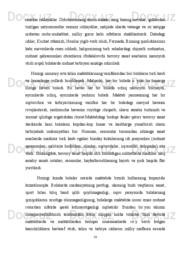 rasmlar ishlaydilar. Ozbekistonning shirin-shakar, rang barang mevalar, gullaridan
tuzilgan   natyurmontlar   rasmini   ishlaydilar,   natijada   ularda   vatanga   va   oz   xalqiga	

nisbatan   mehr-muhabbat,   milliy   gurur   kabi   sifatlarni   shakllantiradi.   Daladagi	
 
ishlar, Kuchat otkazish, Hosilni yigib-terib olish, Fermada, Bizning qurilishlarimiz	
          
kabi   mavzularda   rasm   ishlash,   halqimizning   turli   sohalardagi   shijoatli   mehnatini,
mehnat   qahramonlari   obrazlarini   ifodalalovchi   tasviriy   sanat   asarlarini   namoyish	

etish orqali bolalarda mehnat tarbiyasi amalga oshiriladi. 
      Hozirgi umumiy orta talim maktablarining vazifalaridan biri bolalarni turli kasb	
 
va   hunarlarga   yullash   hisoblanadi.   Malumki,   har   bir   bolada   u   yoki   bu   hunarga	

ilimga   havasi   boladi.   Bu   havas   har   bir   bolada   ochiq   namoyon   bolmaydi,	
 
ayrimlarda   ochiq,   ayrimlarda   yashirin   boladi.   Maktab   jamoasining   har   bir	

oqituvchisi   va   tarbiyachisining   vazifasi   har   bir   boladagi   mavjud   havasni	

rivojlantirish,   yashirincha   havasini   ruyobga   chiqarib,   ularni   sanatni   tushinish   va	

xurmat   qilishga  orgatishdan   iborat.Maktabdagi  boshqa   fanlar   qatori   tasviriy sanat	
 
darslarida   ham   bolalarni   kopdan-kop   hunar   va   kasblarga   yonaltirish   ularni	
  
tarbiyalash   imkoniyatlari   bor.   Hususan,   rassomlar   tomonidan   ishlanga   sanat	

asarlarida   mashxur   turli   kasb   egalari   bunday   kishilarning   ish   jarayonlari   (mehnat
qaramonlari,   militsiya   hodimlari,   olimlar,   oqituvchilar,   injenerlar,   dehqonlar)   aks	

etadi. Shuningdek, tasviriy sanat haqida olib boriladigan suhbatlarda mashxur xalq	

amaliy   sanati   ustalari,   rassomlar,   haykaltaroshlarning   hayoti   va   ijodi   haqida   fikr	

yuritiladi. 
        Hozirgi   kunda   bolalar   orasida   maktabda   bezish   hollarining   kopayishi	

kuzatilmoqda.   Bolalarda   madaniyatning   pastligi,   ularning   bush   vaqtlarini   sanat,	

sport   bilan   toliq   band   qilib   quyilmaganligi,   oquv   jarayonida   bolalarning	
 
qiziqishlarini   xisobga   olinmaganligining,   bolalarga   maktabda   inson   emas   mehnat
resurslari   sifatida   qarab   kelinayotganligi   oqibatidir.   Bundan   bo´yon   talimni	

insonparvarlashtirish   talablaridan   kelin   chiqqan   holda   totalitar   tizm   davrida
maktablarda   va   maktablardan   tashqari   muassasalarda   ro´y   berib   kelgan
kamchiliklarni   bartaraf   etish,   talim   va   tarbiya   ishlarini   milliy   mafkura   asosida	

36 