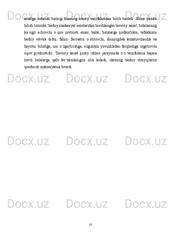 amalga   oshirish   hozirgi   kunning   asosiy   vazifalaridan   bolib   turibdi.   Shuni   yaxshi
bilish lozimki, badiiy madaniyat asoslaridan hisoblangan tasviriy sanat, bolalarning	

ko´ngil   ochuvchi   o´quv   pretmeti   emas,   balki,   bolalarga   ijodkorlikni,   tafakkurni
badiiy   estetik   didni,   fahm-   farosatni   o´stiruvchi,   shuningdek   kuzatuvchanlik   va
hayotni   bilishga,   uni   o´zgartirishga,   ezgulikni   yovuzlikdan   farqlashga   urgatuvchi
oquv   predmetidir.   Tasviriy   sanat   ijodiy   ishlari   jarayonida   o´z   vazifalarini   bajara	
 
borib   bolalarga   qalb   ko´tarinkiligini   olib   keladi,   ularning   badiiy   ehtiyojlarini
qondirish imkoniyatini beradi.                       
 
37 