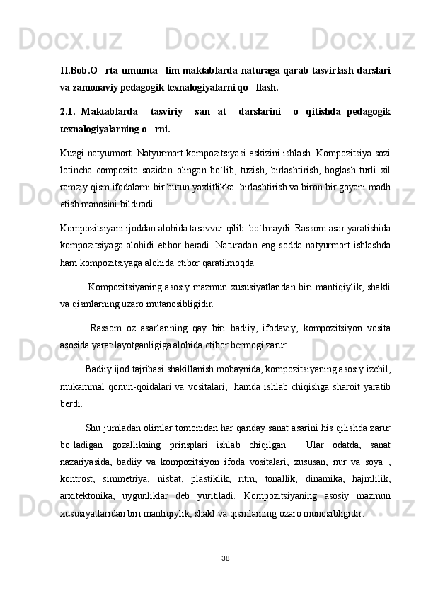 II.Bob.O rta   umumta lim   maktablarda   naturaga   qarab   tasvirlash   darslari 
va zamonaviy pedagogik texnalogiyalarni qo llash.     	

2.1.   Maktablarda     tasviriy     san at     darslarini     o qitishda   pedagogik	
 
texnalogiyalarning o rni.	

Kuzgi natyurmort. Natyurmort kompozitsiyasi eskizini ishlash. Kompozitsiya sozi	
  
lotincha   compozito   sozidan   olingan   bo´lib,   tuzish,   birlashtirish,   boglash   turli   xil	
   
ramziy qism ifodalarni bir butun yaxlitlikka  birlashtirish va biron bir goyani madh	

etish manosini bildiradi.	

Kompozitsiyani ijoddan alohida tasavvur qilib  bo´lmaydi. Rassom asar yaratishida
kompozitsiyaga   alohidi   etibor   beradi.   Naturadan   eng   sodda   natyurmort   ishlashda
ham kompozitsiyaga alohida etibor qaratilmoqda   
      Kompozitsiyaning asosiy mazmun xususiyatlaridan biri mantiqiylik, shakli
va qismlarning uzaro mutanosibligidir.
      Rassom   oz   asarlarining   qay   biri   badiiy,   ifodaviy,   kompozitsiyon   vosita	

asosida yaratilayotganligiga alohida etibor bermogi zarur.    	

     Badiiy ijod tajribasi shakillanish mobaynida, kompozitsiyaning asosiy izchil,
mukammal   qonun-qoidalari  va  vositalari,    hamda   ishlab  chiqishga   sharoit   yaratib
berdi.
      Shu jumladan olimlar tomonidan har qanday sanat asarini his qilishda zarur	

bo´ladigan   gozallikning   prinsplari   ishlab   chiqilgan.     Ular   odatda,   sanat	
 
nazariyasida,   badiiy   va   kompozitsiyon   ifoda   vositalari,   xususan,   nur   va   soya   ,
kontrost,   simmetriya,   nisbat,   plastiklik,   ritm,   tonallik,   dinamika,   hajmlilik,
arxitektonika,   uygunliklar   deb   yuritiladi.   Kompozitsiyaning   asosiy   mazmun	

xususiyatlaridan biri mantiqiylik, shakl va qismlarning ozaro munosibligidir.	

38 