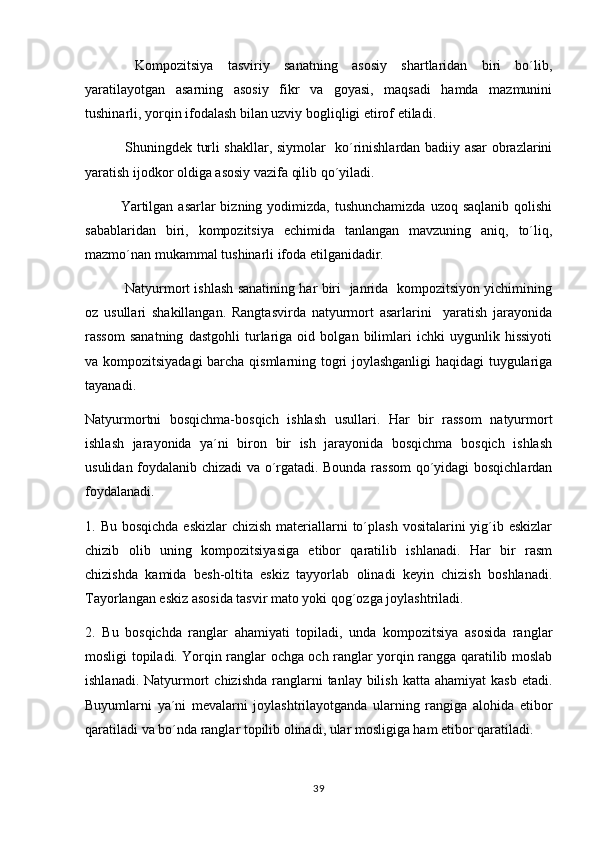      Kompozitsiya   tasviriy   sanatning   asosiy   shartlaridan   biri   bo´lib,
yaratilayotgan   asarning   asosiy   fikr   va   goyasi,   maqsadi   hamda   mazmunini	

tushinarli, yorqin ifodalash bilan uzviy bogliqligi etirof etiladi.	

      Shuningdek turli shakllar, siymolar   ko´rinishlardan badiiy asar obrazlarini
yaratish ijodkor oldiga asosiy vazifa qilib qo´yiladi.
      Yartilgan  asarlar  bizning yodimizda,  tushunchamizda  uzoq saqlanib qolishi
sabablaridan   biri,   kompozitsiya   echimida   tanlangan   mavzuning   aniq,   to´liq,
mazmo´nan mukammal tushinarli ifoda etilganidadir.
       Natyurmort ishlash sanatining har biri   janrida   kompozitsiyon yichimining	

oz   usullari   shakillangan.   Rangtasvirda   natyurmort   asarlarini     yaratish   jarayonida	

rassom   sanatning   dastgohli   turlariga   oid   bolgan   bilimlari   ichki   uygunlik   hissiyoti	
  
va kompozitsiyadagi  barcha qismlarning togri joylashganligi haqidagi  tuygulariga	
  
tayanadi.
Natyurmortni   bosqichma-bosqich   ishlash   usullari.   Har   bir   rassom   natyurmort
ishlash   jarayonida   ya´ni   biron   bir   ish   jarayonida   bosqichma   bosqich   ishlash	

usulidan foydalanib chizadi va o´rgatadi. Bounda rassom  qo´yidagi bosqichlardan
foydalanadi.
1. Bu bosqichda  eskizlar  chizish  materiallarni  to´plash vositalarini  yig´ib eskizlar
chizib   olib   uning   kompozitsiyasiga   etibor   qaratilib   ishlanadi.   Har   bir   rasm
chizishda   kamida   besh-oltita   eskiz   tayyorlab   olinadi   keyin   chizish   boshlanadi.
Tayorlangan eskiz asosida tasvir mato yoki qog´ozga joylashtriladi. 
2.   Bu   bosqichda   ranglar   ahamiyati   topiladi,   unda   kompozitsiya   asosida   ranglar
mosligi topiladi. Yorqin ranglar ochga och ranglar yorqin rangga qaratilib moslab
ishlanadi.  Natyurmort   chizishda  ranglarni   tanlay bilish  katta  ahamiyat   kasb  etadi.
Buyumlarni   ya´ni   mevalarni   joylashtrilayotganda   ularning   rangiga   alohida   etibor
qaratiladi va bo´nda ranglar topilib olinadi, ular mosligiga ham etibor qaratiladi.
39 