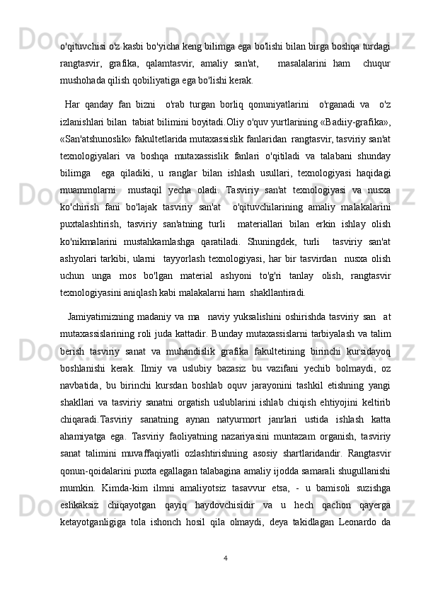 o'qituvchisi o'z kasbi bo'yicha keng bilimga ega bo'lishi bilan birga boshqa turdagi
rangtasvir,   grafika,   qalamtasvir,   amaliy   san'at,       masalalarini   ham     chuqur
mushohada qilish qobiliyatiga ega bo'lishi kerak.
  Har   qanday   fan   bizni     o'rab   turgan   borliq   qonuniyatlarini     o'rganadi   va     o'z
izlanishlari bilan  tabiat bilimini boyitadi.Oliy o'quv yurtlarining «Badiiy-grafika»,
«San'atshunoslik» fakultetlarida mutaxassislik fanlaridan  rangtasvir, tasviriy san'at
texnologiyalari   va   boshqa   mutaxassislik   fanlari   o'qitiladi   va   talabani   shunday
bilimga     ega   qiladiki,   u   ranglar   bilan   ishlash   usullari,   texnologiyasi   haqidagi
muammolarni     mustaqil   yecha   oladi.   Tasviriy   san'at   texnologiyasi   va   nusxa
ko'chirish   fani   bo'lajak   tasviriy   san'at     o'qituvchilarining   amaliy   malakalarini
puxtalashtirish,   tasviriy   san'atning   turli     materiallari   bilan   erkin   ishlay   olish
ko'nikmalarini   mustahkamlashga   qaratiladi.   Shuningdek,   turli     tasviriy   san'at
ashyolari   tarkibi,   ularni     tayyorlash   texnologiyasi,   har   bir   tasvirdan     nusxa   olish
uchun   unga   mos   bo'lgan   material   ashyoni   to'g'ri   tanlay   olish,   rangtasvir
texnologiyasini aniqlash kabi malakalarni ham  shakllantiradi. 
    Jamiyatimizning   madaniy   va   ma naviy   yuksalishini   oshirishda   tasviriy   san at 
mutaxassislarining roli juda kattadir.   Bunday mutaxassislarni  tarbiyalash va talim	

berish   tasviriy   sanat   va   muhandislik   grafika   fakultetining   birinchi   kursidayoq	

boshlanishi   kerak.   Ilmiy   va   uslubiy   bazasiz   bu   vazifani   yechib   bolmaydi,   oz	
 
navbatida,   bu   birinchi   kursdan   boshlab   oquv   jarayonini   tashkil   etishning   yangi	

shakllari   va   tasviriy   sanatni   orgatish   uslublarini   ishlab   chiqish   ehtiyojini   keltirib	
 
chiqaradi.Tasviriy   sanatning   aynan   natyurmort   janrlari   ustida   ishlash   katta

ahamiyatga   ega.   Tasviriy   faoliyatning   nazariyasini   muntazam   organish,   tasviriy	

sanat   talimini   muvaffaqiyatli   ozlashtirishning   asosiy   shartlaridandir.   Rangtasvir	
  
qonun-qoidalarini puxta egallagan talabagina amaliy ijodda samarali shugullanishi	

mumkin.   Kimda-kim   ilmni   amaliyotsiz   tasavvur   etsa,   -   u   bamisoli   suzishga
eshkaksiz   chiqayotgan   qayiq   haydovchisidir   va   u   hech   qachon   qayerga
ketayotganligiga   tola   ishonch   hosil   qila   olmaydi,   deya   takidlagan   Leonardo   da	
 
4 