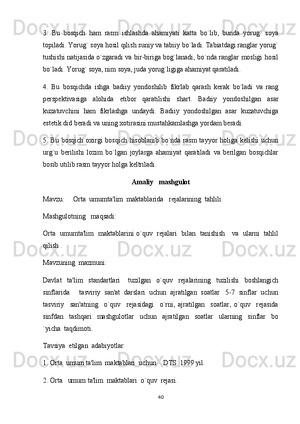 3.   Bu   bosqich   ham   rasm   ishlashda   ahamiyati   katta   bo´lib,   bunda   yorug´   soya
topiladi. Yorug´ soya hosil qilish suniy va tabiiy bo´ladi. Tabiatdagi ranglar yorug´
tushishi natijasida o´zgaradi va bir-biriga bog´lanadi, bo´nda ranglar mosligi hosil
bo´ladi. Yorug´ soya, nim soya, juda yorug´ligiga ahamiyat qaratiladi.
4.   Bu   bosqichda   ishga   badiiy   yondoshilib   fikrlab   qarash   kerak   bo´ladi   va   rang
perspektivasiga   alohida   etibor   qaratilishi   shart.   Badiiy   yondoshilgan   asar
kuzatuvchini   ham   fikrlashga   undaydi.   Badiiy   yondoshilgan   asar   kuzatuvchiga
estetik did beradi va uning xotirasini mustahkamlashga yordam beradi.
5. Bu bosqich oxirgi bosqich hisoblanib bo´nda rasm  tayyor holiga kelishi  uchun
urg´u   berilishi   lozim   bo´lgan   joylarga   ahamiyat   qaratiladi   va   berilgan   bosqichlar
bosib utilib rasm tayyor holga keltriladi.   
Amaliy   mashgulot
Mavzu:     Orta  umumta'lim  maktablarida   rejalarining  tahlili.	

Mashgulotning   maqsadi:	

Orta   umumta'lim   maktablarini o´quv   rejalari   bilan   tanishish     va   ularni   tahlil	

qilish .
Mavzuning  mazmuni:
Davlat     ta'lim     standartlari       tuzilgan     o´quv     rejalarining     tuzilishi     boshlangich
sinflarida     tasviriy  san'at  darslari  uchun  ajratilgan  soatlar   5-7  sinflar  uchun
tasviriy     san'atning     o´quv     rejasidagi     o´rni,   ajratilgan     soatlar,   o´quv     rejasida
sinfdan     tashqari     mashgulotlar     uchun     ajratilgan     soatlar     ularning     sinflar     bo	

´yicha  taqdimoti.  
Tavsiya  etilgan  adabiyotlar:
1. Orta  umum ta'lim  maktablari  uchun    DTS  1999 yil.	

2. Orta   umum ta'lim  maktablari  o´quv  rejasi.

40 