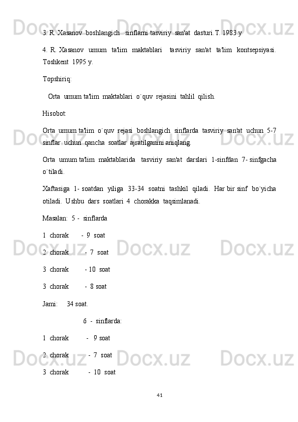 3. R. Xasanov  boshlangich   sinflarni tasviriy  san'at  dasturi.T. 1983 y
4. R.  Xasanov    umum     ta'lim    maktablari      tasviriy   san'at    ta'lim    kontsepsiyasi.
Toshkent  1995 y.
Topshiriq:       
    Orta  umum ta'lim  maktablari  o´quv  rejasini  tahlil  qilish.
Hisobot:
Orta  umum ta'lim  o´quv  rejasi  boshlangich  sinflarda  tasviriy  san'at  uchun  5-7	

sinflar  uchun  qancha  soatlar  ajratilganini aniqlang.
Orta  umum ta'lim  maktablarida   tasviriy  san'at  darslari  1-sinfdan  7- sinfgacha

o´tiladi.
Xaftasiga   1- soatdan   yiliga   33-34   soatni   tashkil   qiladi.   Har bir sinf   bo´yicha
otiladi.  Ushbu  dars  soatlari  4  chorakka  taqsimlanadi.
          
Masalan:  5 -  sinflarda
1  chorak       -  9  soat  
2  chorak         -  7  soat
3  chorak         - 10  soat
3  chorak         -  8 soat
Jami:     34 soat.
                        6  -  sinflarda:
1  chorak          -   9 soat
2  chorak           -  7  soat
3  chorak           -  10  soat
41 