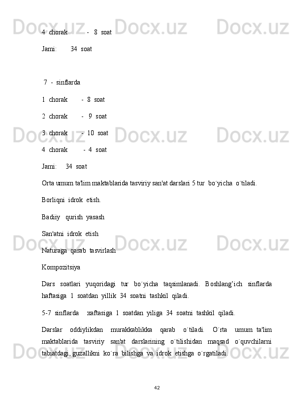 4  chorak           -   8  soat
Jami:        34  soat 
                      
  7  -  sinflarda
1  chorak        -  8  soat
2  chorak        -   9  soat
3  chorak        -  10  soat
4  chorak         -  4  soat
Jami:     34  soat
Orta umum ta'lim maktablarida tasviriy san'at darslari 5 tur  bo´yicha  o´tiladi.
Borliqni  idrok  etish.
Badiiy   qurish  yasash
San'atni  idrok  etish
Naturaga  qarab  tasvirlash
Kompozitsiya
Dars     soatlari     yuqoridagi     tur     bo´yicha     taqsimlanadi.     Boshlang’ich     sinflarda
haftasiga  1  soatdan  yillik  34  soatni  tashkil  qiladi.  
5-7  sinflarda     xaftasiga  1  soatdan  yiliga  34  soatni  tashkil  qiladi.
Darslar     oddiylikdan     murakkablikka     qarab     o´tiladi.     O´rta     umum   ta'lim
maktablarida     tasviriy     san'at     darslarining     o´tilishidan     maqsad     o´quvchilarni
tabiatdagi, guzallikni  ko´ra  bilishga  va  idrok  etishga  o´rgatiladi.
42 