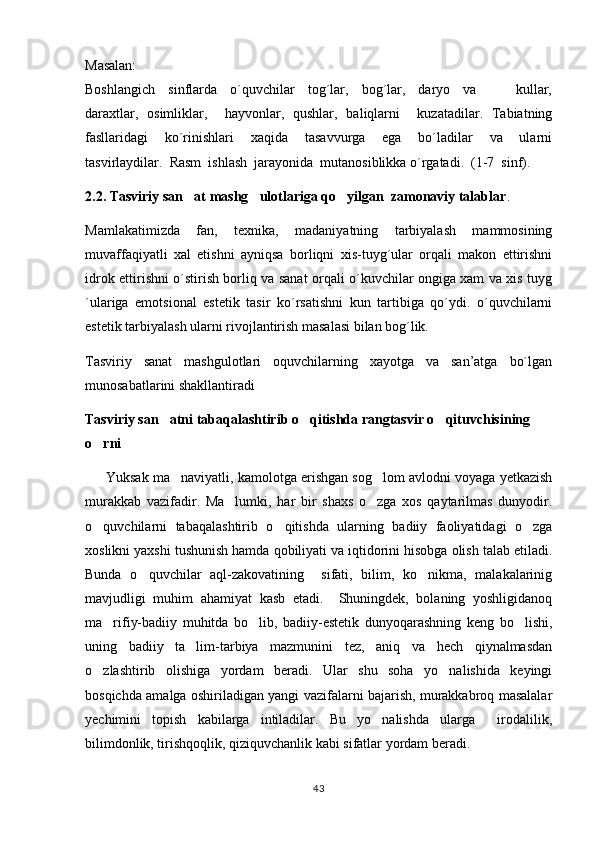 Masalan:
Boshlangich     sinflarda     o´quvchilar     tog´lar,     bog´lar,     daryo     va             kullar,
daraxtlar,   osimliklar,     hayvonlar,   qushlar,   baliqlarni     kuzatadilar.   Tabiatning
fasllaridagi     ko´rinishlari     xaqida     tasavvurga     ega     bo´ladilar     va     ularni
tasvirlaydilar.  Rasm  ishlash  jarayonida  mutanosiblikka o´rgatadi.  (1-7  sinf). 
2.2. Tasviriy san at mashg ulotlariga qo yilgan  zamonaviy talablar	
   .
Mamlakatimizda   fan,   texnika,   madaniyatning   tarbiyalash   mammosining
muvaffaqiyatli   xal   etishni   ayniqsa   borliqni   xis-tuyg´ular   orqali   makon   ettirishni
idrok ettirishni o´stirish borliq va sanat orqali o´kuvchilar ongiga xam va xis tuyg	

´ulariga   emotsional   estetik   tasir   ko´rsatishni   kun   tartibiga   qo´ydi.   o´quvchilarni	

estetik tarbiyalash ularni rivojlantirish masalasi bilan bog´lik.
Tasviriy   sanat   mashgulotlari   oquvchilarning   xayotga   va   san’atga   bo´lgan	
  
munosabatlarini shakllantiradi 
Tasviriy san atni tabaqalashtirib o qitishda rangtasvir o qituvchisining 
  
o rni	

        Yuksak ma naviyatli, kamolotga erishgan sog lom avlodni voyaga yetkazish	
 
murakkab   vazifadir.   Ma lumki,   har   bir   shaxs   o zga   xos   qaytarilmas   dunyodir.	
 
o quvchilarni   tabaqalashtirib   o qitishda   ularning   badiiy   faoliyatidagi   o zga	
  
xoslikni yaxshi tushunish hamda qobiliyati va iqtidorini hisobga olish talab etiladi.
Bunda   o quvchilar   aql-zakovatining     sifati,   bilim,   ko nikma,   malakalarinig	
 
mavjudligi   muhim   ahamiyat   kasb   etadi.     Shuningdek,   bolaning   yoshligidanoq
ma rifiy-badiiy   muhitda   bo lib,   badiiy-estetik   dunyoqarashning   keng   bo lishi,	
  
uning   badiiy   ta lim-tarbiya   mazmunini   tez,   aniq   va   hech   qiynalmasdan	

o zlashtirib   olishiga   yordam   beradi.   Ular   shu   soha   yo nalishida   keyingi	
 
bosqichda amalga oshiriladigan yangi vazifalarni bajarish, murakkabroq masalalar
yechimini   topish   kabilarga   intiladilar.   Bu   yo nalishda   ularga     irodalilik,	

bilimdonlik, tirishqoqlik, qiziquvchanlik kabi sifatlar yordam beradi.
43 