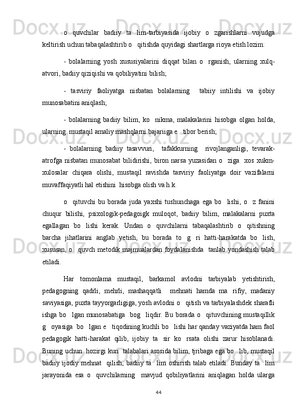 o quvchilar   badiiy   ta lim-tarbiyasida   ijobiy   o zgarishlarni   vujudga  
keltirish uchun tabaqalashtirib o qitishda quyidagi shartlarga rioya etish lozim:	

-   bolalarning   yosh   xususiyalarini   diqqat   bilan   o rganish,   ularning   xulq-	

atvori, badiiy qiziqishi va qobiliyatini bilish;
-   tasviriy   faoliyatga   nisbatan   bolalarning     tabiiy   intilishi   va   ijobiy
munosabatini aniqlash;
-   bolalarning   badiiy   bilim,   ko nikma,   malakalarini   hisobga   olgan   holda,	

ularning  mustaqil amaliy mashqlarni bajariiga e tibor berish;	

-   bolalarning   badiiy   tasavvuri,     tafakkurning     rivojlanganligi,   tevarak-
atrofga  nisbatan   munosabat   bilidirishi,  biron  narsa  yuzasidan   o ziga    xos   xukm-	

xulosalar   chiqara   olishi,   mustaqil   ravishda   tasviriy   faoliyatga   doir   vazifalarni
muvaffaqiyatli hal etishini  hisobga olish va h.k.
o qituvchi   bu   borada   juda   yaxshi   tushunchaga   ega   bo lishi,   o z   fanini	
  
chuqur   bilishi,   psixologik-pedagoigk   muloqot,   badiiy   bilim,   malakalarni   puxta
egallagan   bo lishi   kerak.   Undan   o quvchilarni   tabaqalashtirib   o qitishning	
  
barcha   jihatlarini   anglab   yetish,   bu   borada   to g ri   hatti-harakatda   bo lish,	
  
xususan, o quvch metodik majmualardan foydalanishda   tanlab yondashish talab	

etiladi.
Har   tomonlama   mustaqil,   barkamol   avlodni   tarbiyalab   yetishtirish,
pedagogning   qadrli,   mehrli,   mashaqqatli     mehnati   hamda   ma rifiy,   madaniy	

saviyasiga, puxta tayyorgarligiga, yosh avlodni o qitish va tarbiyalashdek sharafli	

ishga bo lgan munosabatiga    bog liqdir. Bu borada o qituvchining mustaqillik	
  
g oyasiga  bo lgan e tiqodining kuchli bo lishi har qanday vaziyatda ham faol	
   
pedagogik   hatti-harakat   qilib,   ijobiy   ta sir   ko rsata   olishi   zarur   hisoblanadi.	
 
Buning uchun   hozirgi kun   talabalari asosida bilim, tjribaga ega bo lib, mustaqil	

badiiy  ijodiy   mehnat     qilish,   badiiy   ta lim   oshirish   talab   etiladi.  Bunday   ta lim	
 
jarayonida   esa   o quvchilarning     mavjud   qobiliyatlarini   aniqlagan   holda   ularga	

44 