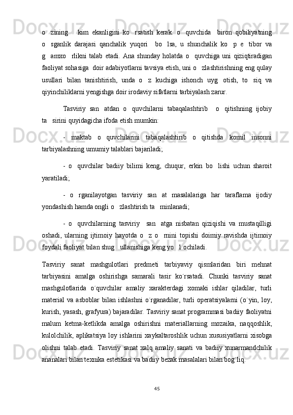 o zining       kim   ekanligini   ko rsatish   kerak.   o quvchida     biron   qobiliyatning  
o sganlik   darajasi   qanchalik   yuqori     bo lsa,   u   shunchalik   ko p   e tibor   va
   
g amxo rlikni   talab   etadi.   Ana   shunday   holatda   o quvchiga   uni   qiziqtiradigan
  
faoliyat sohasiga  doir adabiyotlarni tavsiya etish, uni o zlashtirishning eng qulay	

usullari   bilan   tanishtirish,   unda   o z   kuchiga   ishonch   uyg otish,   to siq   va	
  
qiyinchiliklarni yengishga doir irodaviy sifatlarni tarbiyalash zarur.
Tasviriy   san atdan   o quvchilarni   tabaqalashtirib     o qitishning   ijobiy	
  
ta sirini quyidagicha ifoda etish mumkin:	

-   maktab   o quvchilarini   tabaqalashtirib   o qitishda   komil   insonni	
 
tarbiyalashning umumiy talablari bajariladi;
-   o quvchilar   badiiy   bilimi   keng,   chuqur,   erkin   bo lishi   uchun   sharoit	
 
yaratiladi;
-   o rganilayotgan   tasviriy   san at   masalalariga   har   taraflama   ijodiy
 
yondashish hamda ongli o zlashtirish ta minlanadi;	
 
-   o quvchilarning   tasviriy     san atga   nisbatan   qiziqishi   va   mustaqilligi	
 
oshadi,   ularning   ijtimoiy   hayotda   o z   o rnini   topishi   doimiy   ravishda   ijtimoiy	
 
foydali faoliyat bilan shug ullanishiga keng yo l ochiladi.  	
 
Tasviriy   sanat   mashgulotlari   predmeti   tarbiyaviy   qismlaridan   biri   mehnat	
 
tarbiyasini   amalga   oshirishga   samarali   tasir   ko´rsatadi.   Chunki   tasviriy   sanat	
 
mashgulotlarida   o´quvchilar   amaliy   xarakterdagi   xomaki   ishlar   qiladilar,   turli	

material   va   asboblar   bilan   ishlashni   o´rganadilar,   turli   operatsiyalarni   (o´yin,   loy,
kurish, yasash, grafyura) bajaradilar. Tasviriy sanat programmasi badiiy faoliyatni	

malum   ketma-ketlikda   amalga   oshirishni   materiallarning   mozaika,   naqqoshlik,	

kulolchilik,   aplikatsiya   loy   ishlarini   xaykaltaroshlik   uchun   xususiyatlarni   xisobga
olishni   talab   etadi.   Tasviriy   sanat   xalq   amaliy   sanati   va   badiiy   xunarmandchilik	
 
ananalari bilan texnika estetikasi va badiiy bezak masalalari bilan bog´liq.	

45 