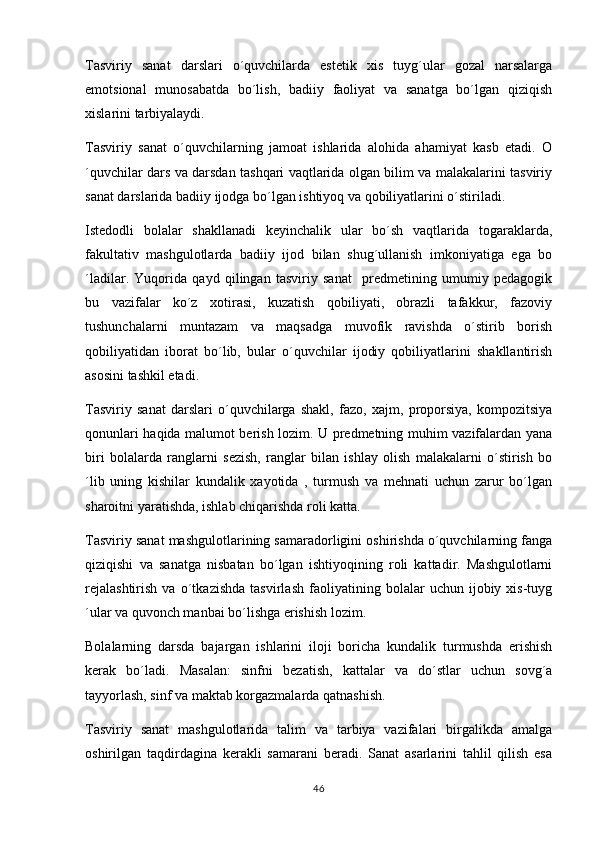 Tasviriy   sanat   darslari   o´quvchilarda   estetik   xis   tuyg´ular   gozal   narsalarga 
emotsional   munosabatda   bo´lish,   badiiy   faoliyat   va   sanatga   bo´lgan   qiziqish	

xislarini tarbiyalaydi.
Tasviriy   sanat   o´quvchilarning   jamoat   ishlarida   alohida   ahamiyat   kasb   etadi.   O	

´quvchilar dars va darsdan tashqari vaqtlarida olgan bilim va malakalarini tasviriy
sanat darslarida badiiy ijodga bo´lgan ishtiyoq va qobiliyatlarini o´stiriladi. 	

Istedodli   bolalar   shakllanadi   keyinchalik   ular   bo´sh   vaqtlarida   togaraklarda,
 
fakultativ   mashgulotlarda   badiiy   ijod   bilan   shug´ullanish   imkoniyatiga   ega   bo	

´ladilar.   Yuqorida   qayd   qilingan   tasviriy   sanat     predmetining   umumiy   pedagogik	

bu   vazifalar   ko´z   xotirasi,   kuzatish   qobiliyati,   obrazli   tafakkur,   fazoviy
tushunchalarni   muntazam   va   maqsadga   muvofik   ravishda   o´stirib   borish
qobiliyatidan   iborat   bo´lib,   bular   o´quvchilar   ijodiy   qobiliyatlarini   shakllantirish
asosini tashkil etadi. 
Tasviriy   sanat   darslari   o´quvchilarga   shakl,   fazo,   xajm,   proporsiya,   kompozitsiya	

qonunlari haqida malumot berish lozim. U predmetning muhim vazifalardan yana	

biri   bolalarda   ranglarni   sezish,   ranglar   bilan   ishlay   olish   malakalarni   o´stirish   bo
´lib   uning   kishilar   kundalik   xayotida   ,   turmush   va   mehnati   uchun   zarur   bo´lgan
sharoitni yaratishda, ishlab chiqarishda roli katta.
Tasviriy sanat mashgulotlarining samaradorligini oshirishda o´quvchilarning fanga	
 
qiziqishi   va   sanatga   nisbatan   bo´lgan   ishtiyoqining   roli   kattadir.   Mashgulotlarni	
 
rejalashtirish   va   o´tkazishda   tasvirlash   faoliyatining   bolalar   uchun   ijobiy   xis-tuyg
´ular va quvonch manbai bo´lishga erishish lozim.
Bolalarning   darsda   bajargan   ishlarini   iloji   boricha   kundalik   turmushda   erishish
kerak   bo´ladi.   Masalan:   sinfni   bezatish,   kattalar   va   do´stlar   uchun   sovg´a
tayyorlash, sinf va maktab korgazmalarda qatnashish.	

Tasviriy   sanat   mashgulotlarida   talim   va   tarbiya   vazifalari   birgalikda   amalga	
  
oshirilgan   taqdirdagina   kerakli   samarani   beradi.   Sanat   asarlarini   tahlil   qilish   esa	

46 