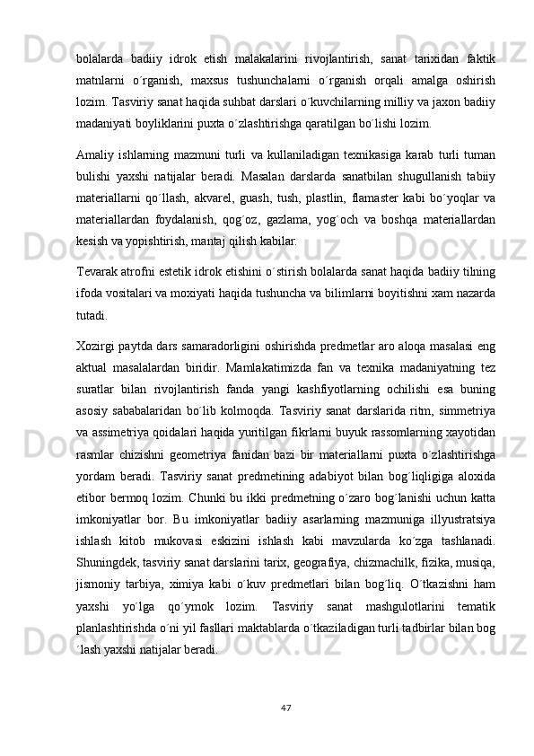 bolalarda   badiiy   idrok   etish   malakalarini   rivojlantirish,   sanat   tarixidan   faktik
matnlarni   o´rganish,   maxsus   tushunchalarni   o´rganish   orqali   amalga   oshirish
lozim. Tasviriy sanat haqida suhbat darslari o´kuvchilarning milliy va jaxon badiiy	

madaniyati boyliklarini puxta o´zlashtirishga qaratilgan bo´lishi lozim.
Amaliy   ishlarning   mazmuni   turli   va   kullaniladigan   texnikasiga   karab   turli   tuman
bulishi   yaxshi   natijalar   beradi.   Masalan   darslarda   sanatbilan   shugullanish   tabiiy	

materiallarni   qo´llash,   akvarel,   guash,   tush,   plastlin,   flamaster   kabi   bo´yoqlar   va
materiallardan   foydalanish,   qog´oz,   gazlama,   yog´och   va   boshqa   materiallardan
kesish va yopishtirish, mantaj qilish kabilar.
Tevarak atrofni estetik idrok etishini o´stirish bolalarda sanat haqida badiiy tilning	

ifoda vositalari va moxiyati haqida tushuncha va bilimlarni boyitishni xam nazarda
tutadi.
Xozirgi paytda dars samaradorligini oshirishda predmetlar aro aloqa masalasi eng
aktual   masalalardan   biridir.   Mamlakatimizda   fan   va   texnika   madaniyatning   tez
suratlar   bilan   rivojlantirish   fanda   yangi   kashfiyotlarning   ochilishi   esa   buning
asosiy   sababalaridan   bo´lib   kolmoqda.   Tasviriy   sanat   darslarida   ritm,   simmetriya	

va assimetriya qoidalari haqida yuritilgan fikrlarni buyuk rassomlarning xayotidan
rasmlar   chizishni   geometriya   fanidan   bazi   bir   materiallarni   puxta   o´zlashtirishga	

yordam   beradi.   Tasviriy   sanat   predmetining   adabiyot   bilan   bog´liqligiga   aloxida	

etibor  bermoq lozim. Chunki  bu ikki predmetning o´zaro bog´lanishi  uchun katta	

imkoniyatlar   bor.   Bu   imkoniyatlar   badiiy   asarlarning   mazmuniga   illyustratsiya
ishlash   kitob   mukovasi   eskizini   ishlash   kabi   mavzularda   ko´zga   tashlanadi.
Shuningdek, tasviriy sanat darslarini tarix, geografiya, chizmachilk, fizika, musiqa,	

jismoniy   tarbiya,   ximiya   kabi   o´kuv   predmetlari   bilan   bog´liq.   O´tkazishni   ham
yaxshi   yo´lga   qo´ymok   lozim.   Tasviriy   sanat   mashgulotlarini   tematik	
 
planlashtirishda o´ni yil fasllari maktablarda o´tkaziladigan turli tadbirlar bilan bog
´lash yaxshi natijalar beradi. 
47 