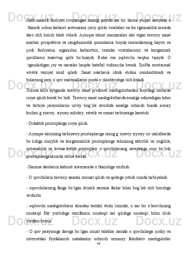 Xalk maorifi faoliyati rivojlangan xozirgi paytda xar bir darsni  yuqori saviyada o
´tkazish uchun kabinet sistemasini joriy qilish vositalari va ko´rgazmalilik asosida
dars   olib   borish   talab   etiladi.   Ayniqsa   tabiat   manzaralari   aks   etgan   tasviriy   sanat
asarlari   prespektiva   va   rangshunoslik   qonunlarini   buyuk   rassomlarning   hayoti   va
ijodi   faoliyatini   urganishni   kabinetsiz,   texnika   vositalarimiz   va   kurgazmali
qurollarsiz   tasavvup   qilib   bo´lmaydi.   Bular   esa   oqituvchi   vaqtini   tejaydi.   O	

´rganiladigan   joy   va   narsalar   haqida   batafsil   tushuncha   beradi.   Sinfda   emotsional
estetik   vaziyat   xosil   qiladi.   Sanat   asarlarini   idrok   etishni   osonlashtiradi   va	

bularning jami o´quv materiallarini puxta o´zlashtirishga olib keladi.
Xulosa   kilib   aytganda   tasviriy   sanat   predmeti   mashgulotlardan   kuyidagi   xollarda
 
rioya qilish kerak bo´ladi. Tasviriy sanat mashgulotlarida amalga oshiradigan talim	
  
va   tarbiya   jarayonlarini   uzviy   bog´lik   ravishda   amalga   oshirish   bunda   asosiy
kuchni g´oyaviy, siyosiy-axlokiy, estetik va mxnat tarbiyasiga karatish.
- Didaktik printsiplarga rioya qilish
- Ayniqsa talimning tarbiyaviy printsiplariga uning g´oyaviy siyosiy yo´nalishlarda	

bo´lishga   ilmiylik   va   kurgazmalilik   printsiplariga   talimning   aktivlik   va   onglilik,	

sistemalilik   va   ketma-ketlik   printsiplari   o´quvchilarning   saviyasiga   mos   bo´lish
printsiplariga aloxida etibor berish	

-Xamma darslarini kabinet sistemasida o´tkazishga erishish
- O´quvchilarni tasviriy sanatni xurmat qilish va qadriga yetish ruxida tarbiyalash	

-   oquvchilarning  fanga  bo´lgan   deyarli   xamma   fanlar   bilan   bog´lab   olib  borishga	

erishishi
-   oqituvchi   mashgulotlarni   shunday   tashkil   etishi   lozimki,  u   xar   bir   o´kuvchining
 
mustaqil   fikr   yuritishga   vazifalarni   mustaqil   xal   qilishga   mustaqil   bilim   olish
yordam bersin
-   O´quv   jarayoniga   darsga   bo´lgan   muxit   talablar   xamda   o´quvchilarga   ijodiy   va
internetdan   foydalanish   malakasini   oshirish   umumiy   fakultativ   mashgulotlar	

48 