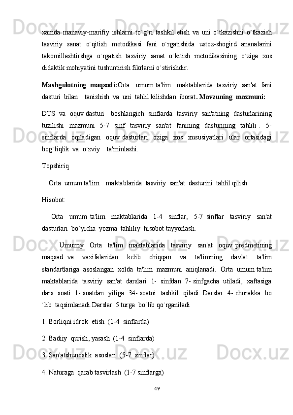xamda   manaviy-marifiy   ishlarni   to´g´ri   tashkil   etish   va   uni   o´tkazishni   o´tkazish 
tasviriy   sanat   o´qitish   metodikasi   fani   o´rgatishida   ustoz-shogird   ananalarini
 
takomillashtirshga   o´rgatish   tasviriy   sanat   o´kitish   metodikasining   o´ziga   xos	

didaktik mohiyatini tushuntirish fikrlarni o´stirishdir. 
Mashgulotning  maqsadi:	
 Orta   umum ta'lim   maktablarida  tasviriy  san'at  fani	
dasturi  bilan    tanishish  va  uni  tahlil kilishdan  iborat . Mavzuning  mazmuni:
DTS   va   oquv dasturi     boshlangich   sinflarda   tasviriy   san'atning   dasturlarining	

tuzilishi     mazmuni     5-7     sinf     tasviriy     san'at     fanining     dasturining     tahlili   .     5-
sinflarda     oqiladigan     oquv   dasturlari     oziga     xos     xususiyatlari     ular     ortasidagi
   
bog´liqlik  va  o´zviy    ta'minlashi.
Topshiriq
     Orta  umum ta'lim    maktablarida  tasviriy  san'at  dasturini  tahlil qilish	

Hisobot:  
      Orta     umum   ta'lim     maktablarida     1-4     sinflar,     5-7   sinflar     tasviriy     san'at

dasturlari  bo´yicha  yozma  tahliliy  hisobot tayyorlash.
Umumiy     Orta     ta'lim     maktablarida     tasviriy     san'at     oquv   predmetining	
 
maqsad   va     vazifalaridan     kelib     chiqqan     va     ta'limning     davlat     ta'lim
standartlariga  asoslangan  xolda  ta'lim  mazmuni  aniqlanadi.  Orta  umum ta'lim	

maktablarida  tasviriy  san'at  darslari  1-  sinfdan  7- sinfgacha  utiladi,  xaftasiga
dars   soati   1- soatdan   yiliga   34- soatni   tashkil   qiladi. Darslar   4- chorakka   bo
´lib  taqsimlanadi.Darslar  5 turga  bo´lib qo´rganiladi
1. Borliqni idrok  etish  (1-4  sinflarda)
2. Badiiy   q urish ,  yasash  (1-4  sinflarda)
3. San'atshunoslik  asoslari  (5-7  sinflar)
4. Naturaga  qarab tasvirlash  (1-7 sinflarga)
49 