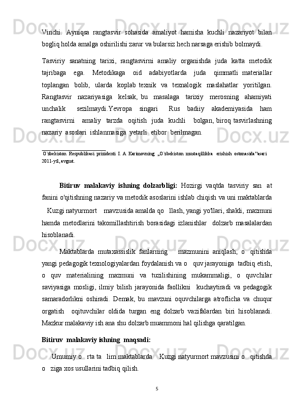 Vinchi.   Ayniqsa   rangtasvir   sohasida   amaliyot   hamisha   kuchli   nazariyot   bilan
bogliq holda amalga oshirilishi zarur va bularsiz hech narsaga erishib bolmaydi.      
Tasviriy   sanatning   tarixi,   rangtasvirni   amaliy   organishda   juda   katta   metodik	
 
tajribaga     ega.     Metodikaga     oid     adabiyotlarda     juda     qimmatli   materiallar
toplangan     bolib,     ularda     koplab   texnik     va     texnalogik     maslahatlar     yoritilgan.	
  
Rangtasvir     nazariyasiga     kelsak,   bu     masalaga     tarixiy     merosning     ahamiyati
unchalik       sezilmaydi.Yevropa     singari       Rus     badiiy     akademiyasida     ham
rangtasvirni       amaliy     tarzda     oqitish     juda     kuchli       bolgan,   biroq   tasvirlashning	
 
nazariy  asoslari  ishlanmasiga  yetarli  etibor  berilmagan.                                      	

__________________________  
 
O`zbekiston  Respublikasi  prizidenti  I. A  Karimovning  ,,O`zbekiston  mustaqillikka   erishish  ostonasida ”asari    
2011-yil ,  avgust .   
Bitiruv   malakaviy   ishning   dolzarbligi:   Hozirgi   vaqtda   tasviriy   san at	

fanini o'qitishning nazariy va metodik asoslarini ishlab chiqish va uni maktablarda
Kuzgi natyurmort  mavzusida amalda qo llash, yangi yo'llari, shakli,	
     mazmuni
hamda   metodlarini   takomillashtirish   borasidagi   izlanishlar     dolzarb   masalalardan
hisoblanadi.
Maktablarda   mutaxassislik   fanlarning       mazmunini   aniqlash,   o qitishda	

yangi pedagogik texnologiyalardan foydalanish va o quv jarayoniga  tadbiq etish,	

o quv   materialining   mazmuni   va   tuzilishining   mukammaligi,   o quvchilar	
 
saviyasiga   mosligi,   ilmiy   bilish   jarayonida   faollikni     kuchaytiradi   va   pedagogik
samaradorlikni   oshiradi.   Demak,   bu   mavzuni   oquvchilarga   atroflicha   va   chuqur	

orgatish     oqituvchilar   oldida   turgan   eng   dolzarb   vazifalardan   biri   hisoblanadi.	
 
Mazkur malakaviy ish ana shu dolzarb muammoni hal qilishga qaratilgan.
Bitiruv  malakaviy ishning  maqsadi:
       Umumiy o rta ta lim maktablarda  Kuzgi natyurmort mavzusini o qitishda	
   
o ziga xos usullarini tadbiq qilish.	

5 