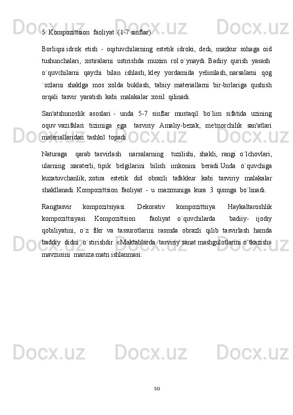 5. Kompozittsion  faoliyat  (1-7 sinflar)
Borliqni idrok  etish  -  oqituvchilarning  estetik  idroki,  dedi,  mazkur  sohaga  oid
tushunchalari,  xotiralarni  ustirishda  muxim  rol o´ynaydi. Badiiy  qurish  yasash 	
 
o´quvchilarni   qaychi   bilan   ishlash, kley   yordamida   yelimlash, narsalarni    qog
´ozlarni  shaklga  mos  xolda  buklash,  tabiiy  materiallarni  bir-birlariga  qushish
orqali  tasvir  yaratish  kabi  malakalar  xosil  qilinadi.
San'atshunoslik   asoslari  -   unda   5-7   sinflar    mustaqil    bo´lim   sifatida   uzining
oquv   vazifalari     tizimiga     ega       tasviriy     Amaliy-bezak,     me'morchilik     san'atlari	

materiallaridan  tashkil  topadi.
Naturaga     qarab   tasvirlash     narsalarning     tuzilishi,   shakli,   rangi   o´lchovlari,	

ularning     xaraterli,   tipik     belgilarini     bilish     imkonini     beradi.Unda     o´quvchiga
kuzatuvchanlik,   xotira     estetik     did     obrazli     tafakkur     kabi     tasviriy     malakalar
shakllanadi. Kompozittsion  faoliyat  -  u  mazmuniga  kura  3  qismga  bo´linadi.
Rangtasvir     kompozitsiyasi.     Dekorativ     kompozittsiya.     Haykaltaroshlik
kompozittsiyasi.   Kompozittsion     faoliyat   o´quvchilarda     badiiy-   ijodiy
qobiliyatini,   o´z   fikr   va   tassurotlarini   rasmda   obrazli   qilib   tasvirlash   hamda
baddiy  didni  o´stirishdir. «Maktablarda  tasviriy sanat mashgulotlarini o´tkazish»	
 
mavzusini  maruza matn ishlanmasi:	

50 