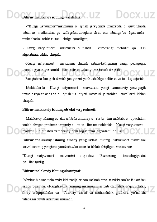 Bitiruv malakaviy ishning  vazifalari:
    -“Kuzgi   natyurmort”mavzusini   o qitish   jarayonida   maktabda   o quvchilarda 
tabiat   ne matlaridan,   go zalligidan  zavqlana   olish,   ona   tabiatga   bo lgan  mehr-	
  
muhabbatini oshirish sub ektiga qaratilgan;	

- Kuzgi   natyurmort   mavzusini   o tishda   Bumerang”   metodini   qo llash	
    
algoritmini ishlab chiqish;
  -Kuzgi   natyurmort   mavzusini   chizish   ketma-ketligining   yangi   pedagogik	

texnologiyalar yordamida  tushuntirish uslubiyotini ishlab chiqish;
  - Bosqichma-bosqich chizish jarayonini yaxlit shaklga keltirish va to liq bajarish;	

  -Maktablarda   Kuzgi   natyurmort   mavzusini   yangi   zamonaviy   pedagogik	
 
texnologiyalar   asosida   o qitish   uslubiyoti   mavzusi   yuzasidan     savollarni   ishlab	

chiqish.
Bitiruv malakaviy ishning ob'ekti va predmeti:
      Malakaviy ishning ob'ekti sifatida umumiy o rta ta lim maktabi o quvchilari	
  
tanlab olingan,predmeti umumiy o rta ta lim maktablarida  Kuzgi natyurmort	
   
mavzusini o’qitishda zamonaviy pedagogik texnalogiyalarni qo’llash.
Bitiruv   malakaviy   ishning   amaliy   yangiliklari:   “Kuzgi   natyurmort   mavzusini
tasvirlashning yangicha yondashuvlar asosida ishlab chiqilgan  mеtodikasi.
”Kuzgi   natyurmort”   mavzusini   o’qitishda   “Bumerang   texnalogiyasini	

qo llanganligi.	

Bitiruv malakaviy ishning ahamiyati:
  Mazkur   bitiruv   malakaviy   ishi   natijalaridan   maktablarda    tasviriy   san ’ at   fanlaridan
saboq   berishda ,   « Rangtasvir »   fanining   mazmunini   ishlab   chiqishda   o ’ qituvchilar ,
ilmiy   tadqiqotchilar   va     Tasviriy   san ’ at   va   muhandislik   grafikasi   yo ’ nalishi
talabalari   foydalanishlari   mumkin .     
6 