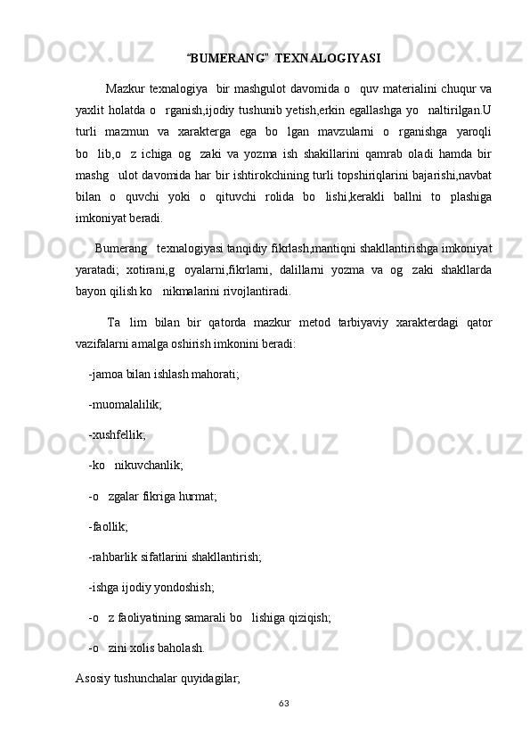 BUMERANG   TEXNALOGIYASI 
              Mazkur  texnalogiya   bir  mashgulot  davomida o quv materialini chuqur va	

yaxlit  holatda o rganish,ijodiy  tushunib yetish,erkin egallashga  yo naltirilgan.U	
 
turli   mazmun   va   xarakterga   ega   bo lgan   mavzularni   o rganishga   yaroqli	
 
bo lib,o z   ichiga   og zaki   va   yozma   ish   shakillarini   qamrab   oladi   hamda   bir	
  
mashg ulot davomida har bir ishtirokchining turli topshiriqlarini bajarishi,navbat	

bilan   o quvchi   yoki   o qituvchi   rolida   bo lishi,kerakli   ballni   to plashiga
   
imkoniyat beradi.
    Bumerang texnalogiyasi tanqidiy fikrlash,mantiqni shakllantirishga imkoniyat	
 
yaratadi;   xotirani,g oyalarni,fikrlarni,   dalillarni   yozma   va   og zaki   shakllarda	
 
bayon qilish ko nikmalarini rivojlantiradi.	

        Ta lim   bilan   bir   qatorda   mazkur   metod   tarbiyaviy   xarakterdagi   qator	

vazifalarni amalga oshirish imkonini beradi:
     -jamoa bilan ishlash mahorati;
     -muomalalilik;
     -xushfellik;
     -ko nikuvchanlik;	

     -o zgalar fikriga hurmat;

     -faollik; 
     -rahbarlik sifatlarini shakllantirish;
     -ishga ijodiy yondoshish;
     -o z faoliyatining samarali bo lishiga qiziqish;
 
     -o zini xolis baholash.

Asosiy tushunchalar quyidagilar;
63 