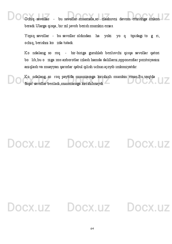 Ochiq   savollar     -     bu   savollar   muomala,so zlashuvni   davom   ettirishga   imkon
beradi.Ularga qisqa, bir xil javob berish mumkin emas.
Yopiq   savollar     -     bu   savollar   oldindan   ha   yoki   yo q   tipidagi   to g ri,	
      
ochiq, berishni ko zda tutadi.	

Ko ndalang   so roq     -     bir-biriga   guruhlab   beriluvchi   qisqa   savollar   qatori	
 
bo lib,bu o ziga xos axborotlar izlash hamda dalillarni,opponentlar pozitsiyasini
 
aniqlash va muayyan qarorlar qabul qilish uchun ajoyib imkoniyatdir.
Ko ndalang  so roq  paytida  munozaraga  kirishish  mumkin  emas.Bu vaqtda 
 
faqat savollar beriladi,munozaraga kirishilmaydi. 
64 