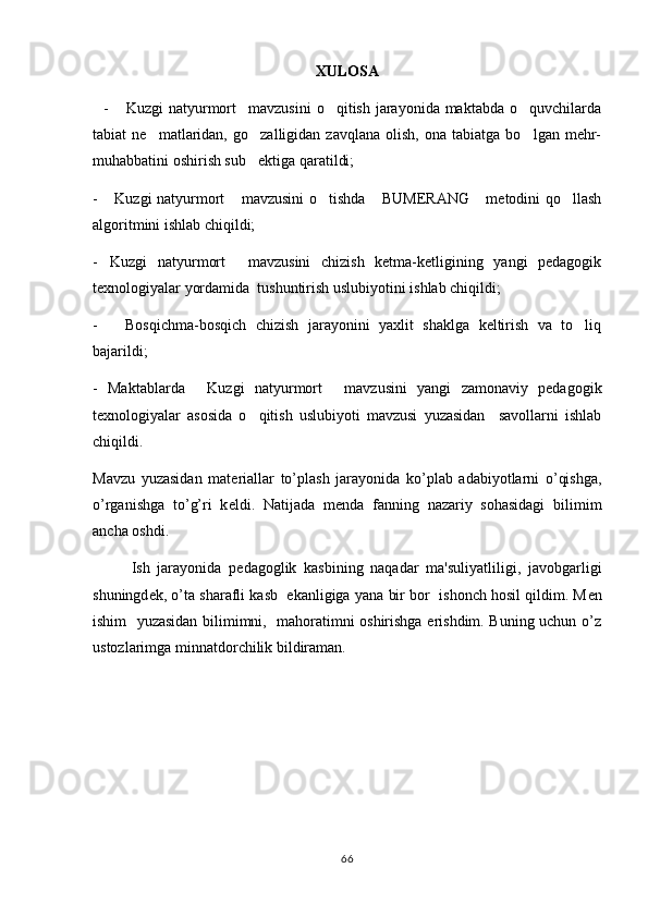 XULOSA
    -  Kuzgi  natyurmort mavzusini  o qitish jarayonida maktabda  o quvchilarda   
tabiat   ne matlaridan,   go zalligidan  zavqlana   olish,   ona   tabiatga   bo lgan  mehr-	
  
muhabbatini oshirish sub ektiga qaratildi;	

-  Kuzgi natyurmort  mavzusini o tishda  BUMERANG  metodini qo llash	
     
algoritmini ishlab chiqildi;
- Kuzgi   natyurmort   mavzusini   chizish   ketma-ketligining   yangi   pedagogik
 
texnologiyalar yordamida  tushuntirish uslubiyotini ishlab chiqildi;
-       Bosqichma-bosqich   chizish   jarayonini   yaxlit   shaklga   keltirish   va   to liq	

bajarildi;
-   Maktablarda   Kuzgi   natyurmort   mavzusini   yangi   zamonaviy   pedagogik	
 
texnologiyalar   asosida   o qitish   uslubiyoti   mavzusi   yuzasidan     savollarni   ishlab	

chiqildi.
Mavzu   yuzasidan   mat е riallar   to’plash   jarayonida   ko’plab   adabiyotlarni   o’qishga,
o’rganishga   to’g’ri   k е ldi.   Natijada   m е nda   fanning   nazariy   sohasidagi   bilimim
ancha oshdi.
Ish   jarayonida   p е dagoglik   kasbining   naqadar   ma'suliyatliligi,   javobgarligi
shuningd е k, o’ta sharafli kasb  ekanligiga yana bir bor  ishonch hosil qildim. M е n
ishim   yuzasidan bilimimni,   mahoratimni oshirishga erishdim. Buning uchun o’z
ustozlarimga minnatdorchilik bildiraman.
66 