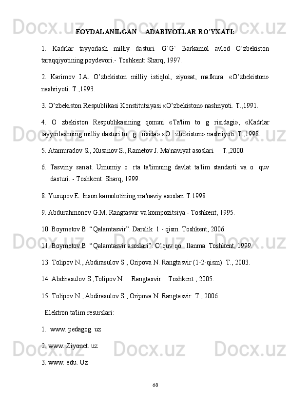 FOYDALANILGAN     ADABIYOTLAR RO’YXATI:
1.   Kadrlar   tayyorlash   milliy   dasturi.   G`G`   Barkamol   avlod   O’zbеkiston
tara qq iyotining poydеvori.- Toshkеnt: Shar q , 1997.
2.   Karimov   I.A.   O’zbekiston   milliy   istiqlol,   siyosat,   mafkura.   «O’zbekiston»
nashriyoti. T.,1993.
3. O’zbekiston Respublikasi Konstitutsiyasi «O’zbekiston» nashriyoti. T.,1991. 
4.   O zbekiston   Respublikasining   qonuni   «Ta'lim   to g risidagi»,   «Kadrlar  
tayyorlashning milliy dasturi to g risida» «O zbekiston» nashriyoti. T.,1998. 	
  
5. Atamuradov S., Xusanov S., Rametov J. Ma'naviyat asoslari.  	
 T.,2000.
6.   Tasviriy   san'at.   Umumiy   o rta   ta'limning   davlat   ta'lim   standarti   va   o quv	
 
dasturi. - Toshkеnt: Sharq, 1999.
8. Yusupov E. Inson kamolotining ma'naviy asoslari.T.1998
9. Abdurahmonov G.M. Rangtasvir va kompozitsiya.- Toshkent, 1995. 
10. Boymetov B. “Qalamtasvir”. Darslik  1 - qism. Toshkent, 2006. 
11. Boymetov B. “Qalamtasvir asoslari”. O’quv qo llanma. Toshkent, 1999.	

13. Tolipov N., Abdirasulov S., Oripova N. Rangtasvir (1-2-qism). T., 2003.
14. Abdirasulov S.,Tolipov N.  Rangtasvir  Toshkent , 2005. 	
 
15. Tolipov N., Abdirasulov S., Oripova N. Rangtasvir. T., 2006.
   Elektron ta'lim resurslari:
1.  www. pedagog. uz
2. www. Ziyonet. uz
3. www. edu. Uz
68 