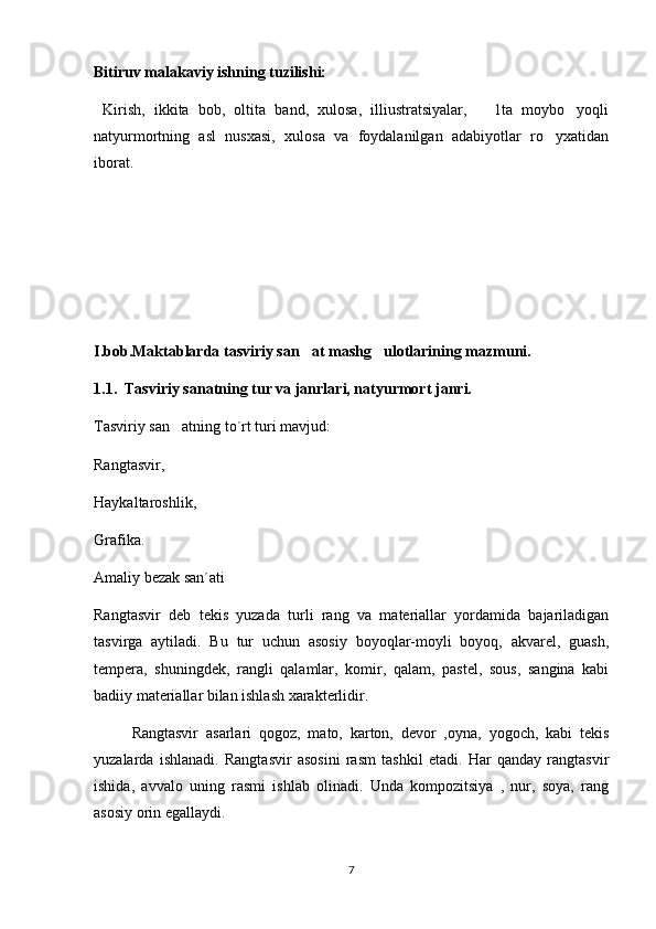 Bitiruv malakaviy ishning tuzilishi:
  Kirish,   ikkita   bob,   oltita   band,   xulosa,   illiustratsiyalar,       1ta   moybo yoqli
natyurmortning   asl   nusxasi,   xulosa   va   foydalanilgan   adabiyotlar   ro yxatidan	

iborat.
I.bob.Maktablarda tasviriy san at mashg ulotlarining mazmuni. 	
 
1.1.  Tasviriy sanatning tur va janrlari, natyurmort janri.	

Tasviriy san atning to´rt turi mavjud:	

Rangtasvir, 
Haykaltaroshlik, 
Grafika.  
Amaliy bezak san´ati
Rangtasvir   deb   tekis   yuzada   turli   rang   va   materiallar   yordamida   bajariladigan
tasvirga   aytiladi.   Bu   tur   uchun   asosiy   boyoqlar-moyli   boyoq,   akvarel,   guash,	
 
tempera,   shuningdek,   rangli   qalamlar,   komir,   qalam,   pastel,   sous,   sangina   kabi

badiiy materiallar bilan ishlash xarakterlidir.
          Rangtasvir   asarlari   qogoz,   mato,   karton,   devor   ,oyna,   yogoch,   kabi   tekis	
 
yuzalarda   ishlanadi.   Rangtasvir   asosini   rasm   tashkil   etadi.   Har   qanday   rangtasvir
ishida,   avvalo   uning   rasmi   ishlab   olinadi.   Unda   kompozitsiya   ,   nur,   soya,   rang
asosiy orin egallaydi.	

7 