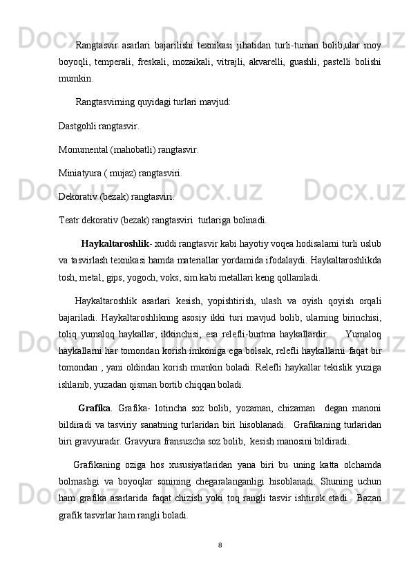         Rangtasvir   asarlari   bajarilishi   texnikasi   jihatidan   turli-tuman   bolib,ular   moy
boyoqli,   temperali,   freskali,   mozaikali,   vitrajli,   akvarelli,   guashli,   pastelli   bolishi	
 
mumkin. 
        Rangtasvirning quyidagi turlari mavjud: 
Dastgohli rangtasvir.
Monumental (mahobatli) rangtasvir.
Miniatyura ( mujaz) rangtasviri.
Dekorativ (bezak) rangtasviri.
Teatr dekorativ (bezak) rangtasviri  turlariga bolinadi.	

          Haykaltaroshlik - xuddi rangtasvir kabi hayotiy voqea hodisalarni turli uslub
va tasvirlash texnikasi hamda materiallar yordamida ifodalaydi. Haykaltaroshlikda
tosh, metal, gips, yogoch, voks, sim kabi metallari keng qollaniladi.	
 
      Haykaltaroshlik   asarlari   kesish,   yopishtirish,   ulash   va   oyish   qoyish   orqali	
 
bajariladi.   Haykaltaroshliknng   asosiy   ikki   turi   mavjud   bolib,   ularning   birinchisi,	

toliq   yumaloq   haykallar,   ikkinchisi,   esa   relefli-burtma   haykallardir.         Yumaloq	
 
haykallarni har tomondan korish imkoniga ega bolsak, relefli haykallarni faqat bir	
  
tomondan , yani oldindan korish mumkin boladi. Relefli haykallar tekislik yuziga	
   
ishlanib, yuzadan qisman bortib chiqqan boladi.	
 
        Grafika .   Grafika-   lotincha   soz   bolib,   yozaman,   chizaman     degan   manoni	
      
bildiradi   va   tasviriy   sanatning   turlaridan   biri   hisoblanadi.     Grafikaning   turlaridan	

biri gravyuradir. Gravyura fransuzcha soz bolib,  kesish manosini bildiradi. 	
      
      Grafikaning   oziga   hos   xususiyatlaridan   yana   biri   bu   uning   katta   olchamda
 
bolmasligi   va   boyoqlar   sonining   chegaralanganligi   hisoblanadi.   Shuning   uchun	
 
ham   grafika   asarlarida   faqat   chizish   yoki   toq   rangli   tasvir   ishtirok   etadi.     Bazan	
 
grafik tasvirlar ham rangli boladi.	

8 