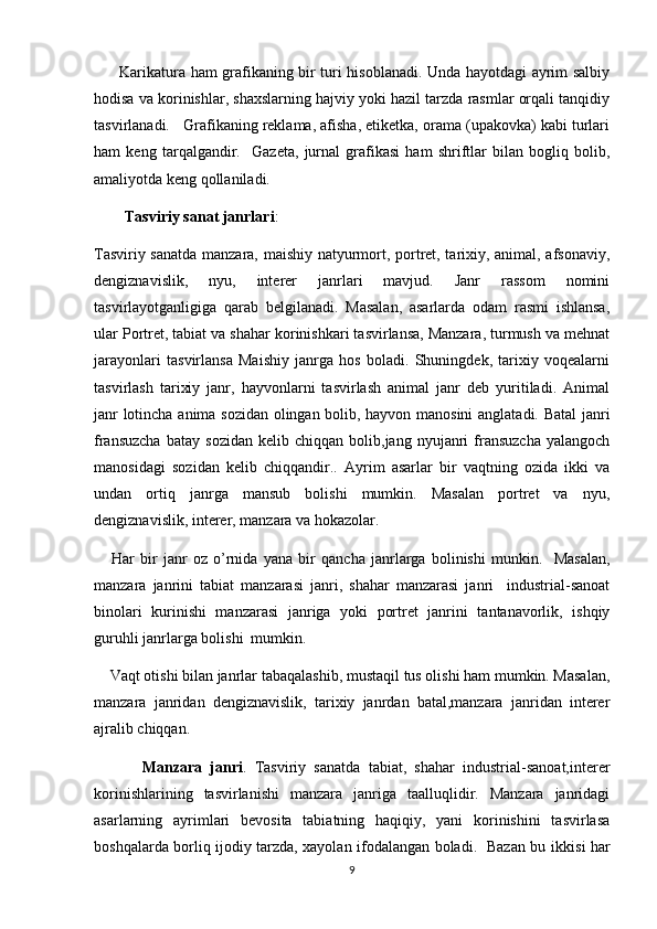           Karikatura ham grafikaning bir turi hisoblanadi. Unda hayotdagi ayrim salbiy
hodisa va korinishlar, shaxslarning hajviy yoki hazil tarzda rasmlar orqali tanqidiy
tasvirlanadi.   Grafikaning reklama, afisha, etiketka, orama (upakovka) kabi turlari	

ham   keng   tarqalgandir.     Gazeta,   jurnal   grafikasi   ham   shriftlar   bilan   bogliq   bolib,	
 
amaliyotda keng qollaniladi.	

         Tasviriy sanat janrlari
 :
Tasviriy sanatda manzara, maishiy natyurmort, portret, tarixiy, animal, afsonaviy,	

dengiznavislik,   nyu,   interer   janrlari   mavjud.   Janr   rassom   nomini	

tasvirlayotganligiga   qarab   belgilanadi.   Masalan,   asarlarda   odam   rasmi   ishlansa,
ular Portret, tabiat va shahar korinishkari tasvirlansa, Manzara, turmush va mehnat	
    
jarayonlari   tasvirlansa   Maishiy   janrga   hos   boladi.   Shuningdek,   tarixiy   voqealarni	
  
tasvirlash   tarixiy   janr,   hayvonlarni   tasvirlash   animal   janr   deb   yuritiladi.   Animal	
 
janr lotincha anima sozidan olingan bolib, hayvon manosini  anglatadi. Batal  janri	
     
fransuzcha   batay  sozidan   kelib  chiqqan   bolib,jang  nyujanri   fransuzcha   yalangoch	
      
manosidagi   soz	
  i dan   kelib   chiqqandir..   Ayrim   asarlar   bir   vaqtning   ozida   ikki   va	
undan   ortiq   janrga   mansub   bolishi   mumkin.   Masalan   portret   va   nyu,	

dengiznavislik, interer, manzara va hokazolar.	

      Har   bir   janr   oz  	
 o ’rnida   yana   bir   qancha   janrlarga   bolinishi   munkin.     Masalan,	
manzara   janrini   tabiat   manzarasi   janri,   shahar   manzarasi   janri     industrial-sanoat
binolari   kurinishi   manzarasi   janriga   yoki   portret   janrini   tantanavorlik,   ishqiy
guruhli janrlarga bolishi  mumkin.    	

     Vaqt otishi bilan janrlar tabaqalashib, mustaqil tus olishi ham mumkin. Masalan,	

manzara   janridan   dengiznavislik,   tarixiy   janrdan   batal,manzara   janridan   interer	

ajralib chiqqan.
            Manzara   janri .   Tasviriy   sanatda   tabiat,   shahar   industrial-sanoat,interer	
 
korinishlarining   tasvirlanishi   manzara   janriga   taalluqlidir.   Manzara   janridagi	

asarlarning   ayrimlari   bevosita   tabiatning   haqiqiy,   yani   korinishini   tasvirlasa	
 
boshqalarda borliq ijodiy tarzda, xayolan ifodalangan boladi.   Bazan bu ikki
  si   har
9 
