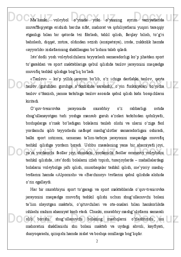 Ma’lumki,   voleybol   o‘yinida   yoki   o‘yinning   ayrim   vaziyatlarida
muvaffaqiyatga   erishish   barcha   sifat,   mahorat   va   qobiliyatlarni   yuqori   taraqqiy
etganligi   bilan   bir   qatorda   tez   fikrlash,   tahlil   qilish,   farqlay   bilish,   to‘g‘ri
baholash,   diqqat,   xotira,   oldindan   sezish   (ansipatsiya),   iroda,   zukkolik   hamda
«ayyorlik» xislatlarining shakllangan bo‘lishini talab qiladi.
Iste’dodli  yosh voleybolchilarni tayyorlash samaradorligi ko‘p jihatdan sport
to‘garaklari   va   sport   maktablariga   qabul   qilishda   tanlov   jarayonini   maqsadga
muvofiq   tashkil qilishga bog‘liq bo‘ladi.
« T anlov»   –   ko‘p   yillik   jarayon   bo‘lib,   o‘z   ichiga   dastlabki   tanlo v ,   qayta
tanlov   (guruhdan   guruhga   o‘tkazishda   saralash),   o‘yin   funksiyalari   bo‘yicha
tanlov   o‘tkazish,   jamoa   tarkibiga   tanlov   asosida   qabul   qilish   kabi   bosqichlarni
kiritadi.
O‘quv-trenirovka   jarayonida   murabbiy   o‘z   rahbarligi   ostida
shug‘ullanayotgan   turli   yoshga   mansub   guruh   a’zolari   tarkibidan   qobiliyatli,
boshqala r ga   o‘rnak   bo‘ladigan   bolalarni   tanlab   olishi   va   ularni   o‘ziga   faol
yordamchi   qilib   tayyorlashi   nafaqat   mashg‘ulotlar   samaradorligini   oshiradi,
balki   sport   intizomi,   umuman   ta’lim-tarbiya   jarayonini   maqsadga   muvofiq
tashkil  qilishga  yordam  beradi.  Ushbu    masalaning  yana  bir  ahamiyatli joyi,
ya’ni   yordamchi   faollar   joyi   shundaki,   yordamchi   faollar   ommaviy   voleybolni
tashkil  qilishda,  iste’dodli  bolalarni  izlab topish,  turarjoylarda – mahallalardagi
bolalarni   voleybolga   jalb   qilish,   musobaqalar   tashkil   qilish,   me’yoriy   mashq-
testlarini   hamda   «Alpomish»   va   «Barchinoy»   testlarini   qabul   qilishda   alohida
o‘rin egallaydi.
Har   bir   murabbiyni   sport   to‘garagi   va   sport   maktablarida   o‘quv-trenirovka
jarayonini   maqsadga   muvofiq   tashkil   qilishi   uchun   shug‘ullanuvchi   bolani
ta’lim   olayotgan   maktabi,   o‘qituvchilari   va   ota-onalari   bilan   hamkorlikda
ishlashi muhim ahamiyat kasb etadi. Chunki, murabbiy mashg‘ulotlarni samarali
olib   borishi,   shug‘ullanuvchi   bolaning   mashqlarni   o‘zlashtirishi,   uni
mahoratini   shakllanishi   shu   bolani   maktab   va   uydagi   ahvoli,   kayfiyati,
dunyoqarashi, qiziqishi hamda xislat va boshqa omilla r ga bog‘liqdi r .
2 