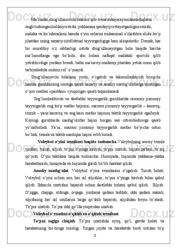 Ma’lumki , shug‘ullanuvch i bolan i o‘quv-trenirovk a jarayonid a mashqlarni
ongl i tushunga n hold a ijr o etishi , yuklaman i qanda y ijr o etayotganligin i sezishi,
malaka va   ko‘nikmalarni hamda o‘yin   sirlarini mukammal o‘zlashtira olishi ko‘p
jihatdan   uning nazariy-intellektual tayyo r garligiga ham aloqadordi r . Demak,   har
bir   murabbiy   o‘z   rahbarligi   ostida   shug‘ullanayotgan   bola   haqida   barcha
ma’lumotla r ga   ega   bo‘lishi,   shu   bolani   nafaqat   malakali   sportchi   qilib
yetishtirishga   yordam   beradi,   balki   ma’naviy-madaniy jihatdan   yetuk   inson qilib
tarbiyalashda muhim rol’   o‘ynaydi.
Shug‘ullanuvchi   bolalarni   yoshi,   o‘ r gatish   va   takomillashtirish   bosqichi
hamda guruhlarning nomiga qarab nazariy va amaliy mashg‘ulotla r ga ajratilgan
o‘quv soatlari «pastdan» «yuqoriga» qarab taqsimlanadi.
          Sog‘lomlashtirish   va   dastlabki   tayyo r garlik   guruhlarida   umumiy   jismoniy
tayyo r garlik   eng   ko‘p   soatlar   hajmini,   maxsus   jismoniy   tayyo r garlik   –   kamroq,
texnik   –   yana   kamroq   va   eng   kam   soatlar   hajmini   taktik   tayyo r garlik   egallaydi.
Keyingi   guruhlarda   mashg‘ulotlar   hajmi   bo r gan   sari   ixtisoslashuvga   qarab
yo‘naltiriladi.   Y a’ni,   maxsus   jismoniy   tayyo r garlik   soatlar   bo‘yicha   ustun
bo‘ladi, texnik va taktik mashqlar hajmi ortib boradi.
                Voleybol   o‘yini   texnikasi   haqida   tushuncha. Voleybolning   asosiy   texnik
usullari: turish, siljish, to‘pni o‘yinga kiritish, to‘pni uzatish, hujum zarbasi, to‘siq
qo‘yish.   O‘yin   taktikasi   haqida   tushuncha.   Himoyada,   hujumda   yakkama-yakka
harakatlanish, himoyada va hujumda guruh bo‘lib harakat qilish.
Amaliy   mashg‘ulot .   Voleybol   o‘yini   texnikasini   o‘rgatish.   Turish   holati.
Voleybol   o‘yini   uchun   xos,   har   xil   siljishlar,   to‘pni   o‘yinga   kiritish   bilan   qabul
qilish.   Ikkinchi   uzatishni   bajarish   uchun   dastlabki   holatni   qabul   qilish.     Siljish.
O‘ngga,   chapga,   oldinga,   orqaga,   yonlama   qadam   tashlab,   ikki   qadam   sakrab,
siljishning   har   xil   usullarini   birga   qo‘shib   bajarish,   siljishdan   keyin   to‘xtash.
To‘pni uzatish. To‘pni ikki qo‘lda yuqoridan uzatish. 
Voleybol o‘ynashni o‘qitish va o‘qitish texnikasi
To‘pni   tagiga   chiqish .   To‘pni   uzatishda   oyoq,   qo‘l,   gavda   holati   va
harakatining   bir-biriga   mosligi.   Turgan   joyda   va   harakatda   bosh   ustidan   to‘p
3 