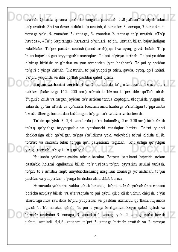 uzatish.  Qatorda qarama-qarshi   tomonga  to‘p uzatish.  Juft-juft   bo‘lib  siljish  bilan
to‘p uzatish. Shit va devor oldida to‘p uzatish, 6- zonadan 3- zonaga, 3- zonadan 4-
zonaga   yoki   6-   zonadan   3-   zonaga,   3-   zonadan   2-   zonaga   to‘p   uzatish.   «To‘p
havoda»,   «To‘p   kapitanga»   harakatli   o‘yinlari,   to‘pni   uzatish   bilan   bajariladigan
estafetalar. To‘pni pastdan uzatish (tanishtirish), qo‘l va oyoq, gavda holati. To‘p
bilan bajariladigan tayyorgarlik mashqlari. To‘pni o‘yinga kiritish. To‘pni pastdan
o‘yinga   kiritish:   to‘g‘ridan   va   yon   tomondan   (yon   boshdan).   To‘pni   yuqoridan
to‘g‘ri o‘yinga kiritish. Tik turish, to‘pni yuqoriga otish, gavda, oyoq, qo‘l holati.
To‘pni yuqorida va ikki qo‘llab pastdan qabul qilish.
Hujum   zarbasini   berish .   4   va   2-   zonalarda   to‘g‘ridan   zarba   berish.   To‘r
ustidan   (balandligi   140-   200   sm.)   sakrab   to‘ldirma   to‘pni   ikki   qo‘llab   otish.
Yugurib kelib va turgan joyidan to‘r ustidan tennis koptogini uloqtirish, yugurish,
sakrash, qo‘lni siltash va qo‘shish. Rezinali amortizatorga o‘rnatilgan to‘pga zarba
berish. Sherigi tomonidan tashlangan to‘pga  to‘r ustidan zarba berish.
To‘siq qo‘yish . 3, 2, 4- zonalarda (to‘rni balandligi 2 m-2.20 sm.) bir kishilik
to‘siq   qo‘yishga   tayyorgarlik   va   yordamchi   mashqlar   berish.   To‘rni   yuqori
chekkasiga   olib   qo‘yilgan   to‘pga   (to‘ldirma   yoki   voleybol)   to‘rni   oldida   siljib,
to‘xtab   va   sakrash   bilan   to‘pga   qo‘l   panjalarini   tegizish.   To‘r   ustiga   qo‘yilgan
yengil rezinali to‘pga to‘siq qo‘yish.
Hujumda   yakkama-yakka   taktik   harakat.   Birorta   harakatni   bajarish   uchun
dastlabki   holatni   egallashni   bilish,   to‘r   ustidan   to‘pni   qaytarish   usulini   tanlash,
to‘pni   to‘r   ustidan   raqib   maydonchasining   mag‘lum   zonasiga   yo‘naltirish,   to‘pni
pastdan va yuqoridan  o‘yinga kiritishni almashlab borish. 
Himoyada   yakkama-yakka  taktik   harakat,    to‘pni   uchish   yo‘nalishini   imkoni
boricha aniqlay bilish   va o‘z vaqtida to‘pni qabul qilib olish uchun chiqish, o‘yin
sharoitiga   mos   ravishda   to‘pni   yuqoridan   va   pastdan   uzatishni   qo‘llash,   hujumda
guruh   bo‘lib   harakat   qilish.   To‘pni   o‘yinga   kiritgandan   keyin   qabul   qilish   va
birinchi   uzatishni   3-   zonaga,   3-   zonadan   4-   zonaga   yoki   2-   zonaga   zarba   berish
uchun   uzatiladi.   5,4,6   -zonadan   to‘pni   3-   zonaga   birinchi   uzatish   va   2-   zonaga
4 
