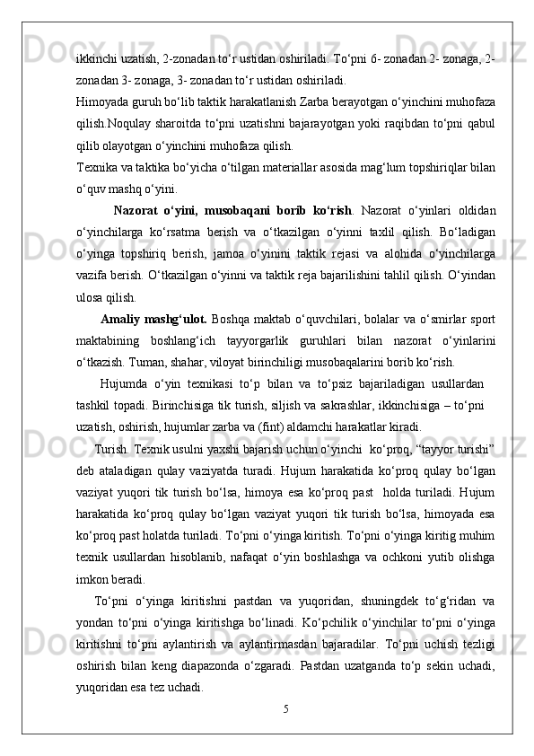 ikkinchi uzatish, 2-zonadan to‘r ustidan oshiriladi. To‘pni 6- zonadan 2- zonaga, 2-
zonadan 3- zonaga, 3- zonadan to‘r ustidan oshiriladi.
Himoyada guruh bo‘lib taktik harakatlanish Zarba berayotgan o‘yinchini muhofaza
qilish.Noqulay sharoitda to‘pni uzatishni  bajarayotgan yoki raqibdan to‘pni  qabul
qilib olayotgan o‘yinchini muhofaza qilish.
Texnika va taktika bo‘yicha o‘tilgan materiallar asosida mag‘lum topshiriqlar bilan
o‘quv mashq o‘yini.
    Nazorat   o‘yini,   musobaqani   borib   ko‘rish .   Nazorat   o‘yinlari   oldidan
o‘yinchilarga   ko‘rsatma   berish   va   o‘tkazilgan   o‘yinni   taxlil   qilish.   Bo‘ladigan
o‘yinga   topshiriq   berish,   jamoa   o‘yinini   taktik   rejasi   va   alohida   o‘yinchilarga
vazifa berish. O‘tkazilgan o‘yinni va taktik reja bajarilishini tahlil qilish. O‘yindan
ulosa qilish.  
Amaliy  mashg‘ulot.   Boshqa   maktab  o‘quvchilari,  bolalar  va  o‘smirlar  sport
maktabining   boshlang‘ich   tayyorgarlik   guruhlari   bilan   nazorat   o‘yinlarini
o‘tkazish. Tuman, shahar, viloyat birinchiligi musobaqalarini borib ko‘rish.
Hujumda   o‘yin   texnikasi   to‘p   bilan   va   to‘psiz   bajariladigan   usullardan
tashkil topadi. Birinchisiga tik turish, siljish va sakrashlar, ikkinchisiga – to‘pni
uzatish, oshirish, hujumlar zarba va (fint) aldamchi harakatlar kiradi.
Turish. Texnik usulni yaxshi bajarish uchun o‘yinchi  ko‘proq, “tayyor turishi”
deb   ataladigan   qulay   vaziyatda   turadi.   Hujum   harakatida   ko‘proq   qulay   bo‘lgan
vaziyat   yuqori   tik   turish   bo‘lsa,   himoya   esa   ko‘proq   past     holda   turiladi.   Hujum
harakatida   ko‘proq   qulay   bo‘lgan   vaziyat   yuqori   tik   turish   bo‘lsa,   himoyada   esa
ko‘proq past holatda turiladi. To‘pni o‘yinga kiritish. To‘pni o‘yinga kiritig muhim
texnik   usullardan   hisoblanib,   nafaqat   o‘yin   boshlashga   va   ochkoni   yutib   olishga
imkon beradi. 
To‘pni   o‘yinga   kiritishni   pastdan   va   yuqoridan,   shuningdek   to‘g‘ridan   va
yondan   to‘pni   o‘yinga   kiritishga   bo‘linadi.   Ko‘pchilik   o‘yinchilar   to‘pni   o‘yinga
kiritishni   to‘pni   aylantirish   va   aylantirmasdan   bajaradilar.   To‘pni   uchish   tezligi
oshirish   bilan   keng   diapazonda   o‘zgaradi.   Pastdan   uzatganda   to‘p   sekin   uchadi,
yuqoridan esa tez uchadi. 
5 
