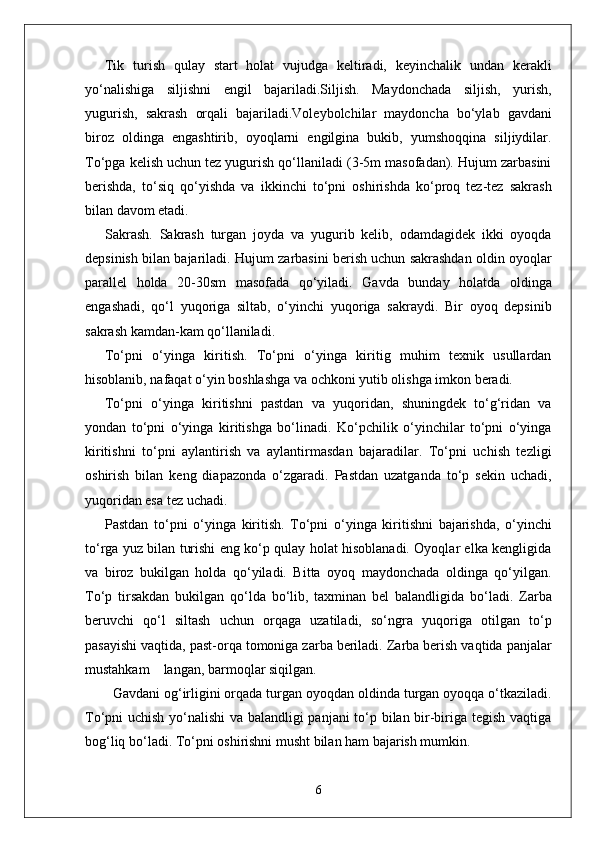Tik   turish   qulay   start   holat   vujudga   keltiradi,   keyinchalik   undan   kerakli
yo‘nalishiga   siljishni   engil   bajariladi.Siljish.   Maydonchada   siljish,   yurish,
yugurish,   sakrash   orqali   bajariladi.Voleybolchilar   maydoncha   bo‘ylab   gavdani
biroz   oldinga   engashtirib,   oyoqlarni   engilgina   bukib,   yumshoqqina   siljiydilar.
To‘pga kelish uchun tez yugurish qo‘llaniladi (3-5m masofadan). Hujum zarbasini
berishda,   to‘siq   qo‘yishda   va   ikkinchi   to‘pni   oshirishda   ko‘proq   tez-tez   sakrash
bilan davom etadi.
Sakrash.   Sakrash   turgan   joyda   va   yugurib   kelib,   odamdagidek   ikki   oyoqda
depsinish bilan bajariladi.   Hujum zarbasini berish uchun sakrashdan oldin oyoqlar
parallel   holda   20-30sm   masofada   qo‘yiladi.   Gavda   bunday   holatda   oldinga
engashadi,   qo‘l   yuqoriga   siltab,   o‘yinchi   yuqoriga   sakraydi.   Bir   oyoq   depsinib
sakrash kamdan-kam qo‘llaniladi. 
To‘pni   o‘yinga   kiritish.   To‘pni   o‘yinga   kiritig   muhim   texnik   usullardan
hisoblanib, nafaqat o‘yin boshlashga va ochkoni yutib olishga imkon beradi. 
To‘pni   o‘yinga   kiritishni   pastdan   va   yuqoridan,   shuningdek   to‘g‘ridan   va
yondan   to‘pni   o‘yinga   kiritishga   bo‘linadi.   Ko‘pchilik   o‘yinchilar   to‘pni   o‘yinga
kiritishni   to‘pni   aylantirish   va   aylantirmasdan   bajaradilar.   To‘pni   uchish   tezligi
oshirish   bilan   keng   diapazonda   o‘zgaradi.   Pastdan   uzatganda   to‘p   sekin   uchadi,
yuqoridan esa tez uchadi. 
Pastdan   to‘pni   o‘yinga   kiritish.   To‘pni   o‘yinga   kiritishni   bajarishda,   o‘yinchi
to‘rga yuz bilan turishi eng ko‘p qulay holat hisoblanadi. Oyoqlar elka kengligida
va   biroz   bukilgan   holda   qo‘yiladi.   Bitta   oyoq   maydonchada   oldinga   qo‘yilgan.
To‘p   tirsakdan   bukilgan   qo‘lda   bo‘lib,   taxminan   bel   balandligida   bo‘ladi.   Zarba
beruvchi   qo‘l   siltash   uchun   orqaga   uzatiladi,   so‘ngra   yuqoriga   otilgan   to‘p
pasayishi vaqtida, past-orqa tomoniga zarba beriladi. Zarba berish vaqtida panjalar
mustahkam    langan, barmoqlar siqilgan. 
  Gavdani og‘irligini orqada turgan oyoqdan oldinda turgan oyoqqa o‘tkaziladi.
To‘pni uchish yo‘nalishi va balandligi panjani to‘p bilan bir-biriga tegish vaqtiga
bog‘liq bo‘ladi. To‘pni oshirishni musht bilan ham bajarish mumkin. 
6 