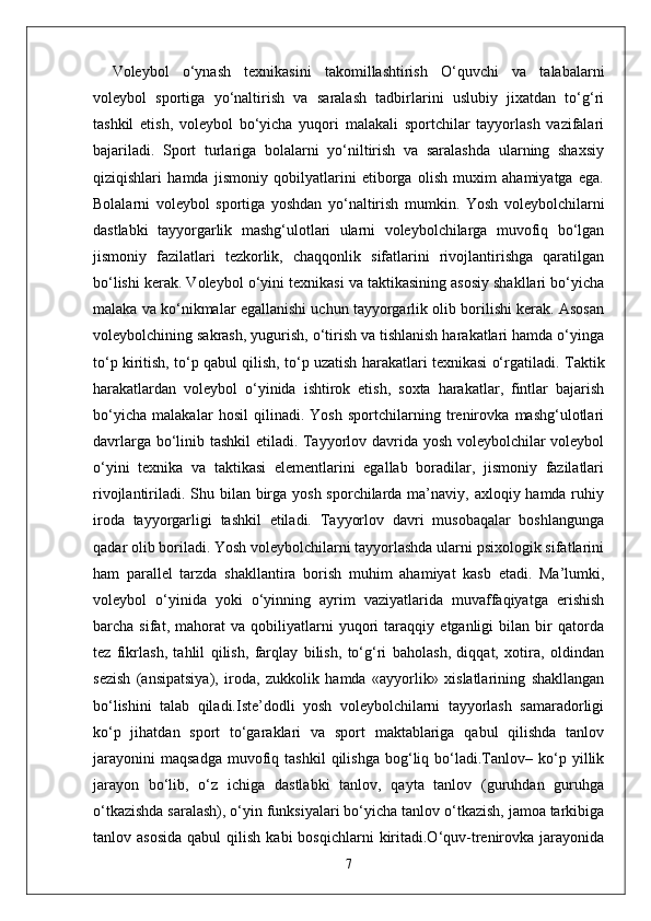 Voleybol   o‘ynash   texnikasini   takomillashtirish   O‘quvchi   va   talabalarni
voleybol   sportiga   yo‘naltirish   va   saralash   tadbirlarini   uslubiy   jixatdan   to‘g‘ri
tashkil   etish,   voleybol   bo‘yicha   yuqori   malakali   sportchilar   tayyorlash   vazifalari
bajariladi.   Sport   turlariga   bolalarni   yo‘niltirish   va   saralashda   ularning   shaxsiy
qiziqishlari   hamda   jismoniy   qobilyatlarini   etiborga   olish   muxim   ahamiyatga   ega.
Bolalarni   voleybol   sportiga   yoshdan   yo‘naltirish   mumkin.   Yosh   voleybolchilarni
dastlabki   tayyorgarlik   mashg‘ulotlari   ularni   voleybolchilarga   muvofiq   bo‘lgan
jismoniy   fazilatlari   tezkorlik,   chaqqonlik   sifatlarini   rivojlantirishga   qaratilgan
bo‘lishi kerak. Voleybol o‘yini texnikasi va taktikasining asosiy shakllari bo‘yicha
malaka va ko‘nikmalar egallanishi uchun tayyorgarlik olib borilishi kerak. Asosan
voleybolchining sakrash, yugurish, o‘tirish va tishlanish harakatlari hamda o‘yinga
to‘p kiritish, to‘p qabul qilish, to‘p uzatish harakatlari texnikasi o‘rgatiladi.  Taktik
harakatlardan   voleybol   o‘yinida   ishtirok   etish,   soxta   harakatlar,   fintlar   bajarish
bo‘yicha   malakalar   hosil   qilinadi.   Yosh   sportchilarning   trenirovka   mashg‘ulotlari
davrlarga bo‘linib tashkil etiladi. Tayyorlov davrida yosh voleybolchilar voleybol
o‘yini   texnika   va   taktikasi   elementlarini   egallab   boradilar,   jismoniy   fazilatlari
rivojlantiriladi. Shu bilan birga yosh sporchilarda ma’naviy, axloqiy hamda ruhiy
iroda   tayyorgarligi   tashkil   etiladi.   Tayyorlov   davri   musobaqalar   boshlangunga
qadar olib boriladi. Yosh voleybolchilarni tayyorlashda ularni psixologik sifatlarini
ham   parallel   tarzda   shakllantira   borish   muhim   ahamiyat   kasb   etadi.   Ma’lumki,
voleybol   o‘yinida   yoki   o‘yinning   ayrim   vaziyatlarida   muvaffaqiyatga   erishish
barcha   sifat,   mahorat   va   qobiliyatlarni   yuqori   taraqqiy   etganligi   bilan   bir   qatorda
tez   fikrlash,   tahlil   qilish,   farqlay   bilish,   to‘g‘ri   baholash,   diqqat,   xotira,   oldindan
sezish   (ansipatsiya),   iroda,   zukkolik   hamda   «ayyorlik»   xislatlarining   shakllangan
bo‘lishini   talab   qiladi.Iste’dodli   yosh   voleybolchilarni   tayyorlash   samaradorligi
ko‘p   jihatdan   sport   to‘garaklari   va   sport   maktablariga   qabul   qilishda   tanlov
jarayonini   maqsadga   muvofiq  tashkil   qilishga   bog‘liq  bo‘ladi.Tanlov–   ko‘p   yillik
jarayon   bo‘lib,   o‘z   ichiga   dastlabki   tanlov,   qayta   tanlov   (guruhdan   guruhga
o‘tkazishda saralash), o‘yin funksiyalari bo‘yicha tanlov o‘tkazish, jamoa tarkibiga
tanlov  asosida  qabul  qilish  kabi  bosqichlarni   kiritadi.O‘quv-trenirovka   jarayonida
7 