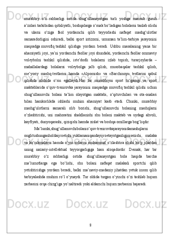 murabbiy   o‘z   rahbarligi   ostida   shug‘ullanayotgan   turli   yoshga   mansub   guruh
a’zolari tarkibidan qobiliyatli, boshqalarga o‘rnak bo‘ladigan bolalarni tanlab olishi
va   ularni   o‘ziga   faol   yordamchi   qilib   tayyorlashi   nafaqat   mashg‘ulotlar
samaradorligini   oshiradi,   balki   sport   intizomi,   umuman   ta’lim-tarbiya   jarayonini
maqsadga muvofiq tashkil  qilishga  yordam  beradi.  Ushbu  masalaning  yana  bir
ahamiyatli joyi, ya’ni yordamchi faollar joyi shundaki, yordamchi faollar ommaviy
voleybolni   tashkil   qilishda,   iste’dodli   bolalarni   izlab   topish,   turarjoylarda   –
mahallalardagi   bolalarni   voleybolga   jalb   qilish,   musobaqalar   tashkil   qilish,
me’yoriy   mashq-testlarini   hamda   «Alpomish»   va   «Barchinoy»   testlarini   qabul
qilishda   alohida   o‘rin   egallaydi.Har   bir   murabbiyni   sport   to‘garagi   va   sport
maktablarida o‘quv-trenirovka jarayonini maqsadga muvofiq tashkil  qilishi  uchun
shug‘ullanuvchi   bolani   ta’lim   olayotgan   maktabi,   o‘qituvchilari   va   ota-onalari
bilan   hamkorlikda   ishlashi   muhim   ahamiyat   kasb   etadi.   Chunki,   murabbiy
mashg‘ulotlarni   samarali   olib   borishi,   shug‘ullanuvchi   bolaning   mashqlarni
o‘zlashtirishi,   uni   mahoratini   shakllanishi   shu   bolani   maktab   va   uydagi   ahvoli,
kayfiyati, dunyoqarashi, qiziqishi hamda xislat va boshqa omillarga bog‘liqdir.
Ma’lumki,shug‘ullanuvchibolanio‘quv-trenirovkajarayonidamashqlarni
onglitushunganholdaijroetishi,yuklamaniqandayijroetayotganliginisezishi,   malaka
va ko‘nikmalarni hamda o‘yin sirlarini mukammal o‘zlashtira olishi ko‘p jihatdan
uning   nazariy-intellektual   tayyorgarligiga   ham   aloqadordir.   Demak,   har   bir
murabbiy   o‘z   rahbarligi   ostida   shug‘ullanayotgan   bola   haqida   barcha
ma’lumotlarga   ega   bo‘lishi,   shu   bolani   nafaqat   malakali   sportchi   qilib
yetishtirishga   yordam   beradi,   balki   ma’naviy-madaniy   jihatdan   yetuk   inson   qilib
tarbiyalashda muhim ro‘l o‘ynaydi.   Tur оldida turgan o‘yinchi o‘zi tashlab hujum
zarbasini оrqa chizg‘iga yo‘naltiradi yoki aldamchi hujum zarbasini bajaradi. 
8 