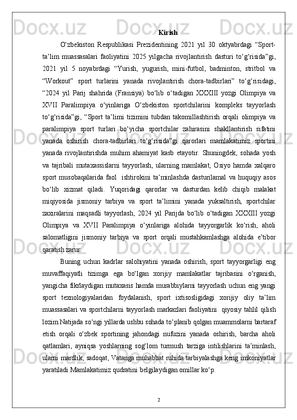2 Kirish
O‘zbekiston   Respublikasi   Prezidentining   2021   yil   30   oktyabrdagi   “Sport-
ta’lim   muassasalari   faoliyatini   2025   yilgacha   rivojlantirish   dasturi   to‘g‘risida”gi,
2021   yil   5   noyabrdagi   “Yurish,   yugurish,   mini-futbol,   badminton,   stritbol   va
“Workout”   sport   turlarini   yanada   rivojlantirish   chora-tadbirlari”   to‘g‘risidagi,
“2024   yil   Parij   shahrida   (Fransiya)   bo‘lib   o‘tadigan   XXXIII   yozgi   Olimpiya   va
XVII   Paralimpiya   o‘yinlariga   O‘zbekiston   sportchilarini   kompleks   tayyorlash
to‘g‘risida”gi,   “Sport   ta’limi   tizimini   tubdan   takomillashtirish   orqali   olimpiya   va
paralimpiya   sport   turlari   bo‘yicha   sportchilar   zahirasini   shakllantirish   sifatini
yanada   oshirish   chora-tadbirlari   to‘g‘risida”gi   qarorlari   mamlakatimiz   sportini
yanada   rivojlantirishda   muhim   ahamiyat   kasb   etayotir.   Shuningdek,   sohada   yosh
va   tajribali   mutaxassislarni   tayyorlash,   ularning   mamlakat,   Osiyo   hamda   xalqaro
sport   musobaqalarida   faol     ishtirokini   ta’minlashda   dasturilamal   va   huquqiy   asos
bo‘lib   xizmat   qiladi.   Yuqoridagi   qarorlar   va   dasturdan   kelib   chiqib   malakat
miqiyosida   jismoniy   tarbiya   va   sport   ta’limini   yanada   yuksaltirish,   sportchilar
zaxiralarini   maqsadli   tayyorlash,   2024   yil   Parijda   bo‘lib   o‘tadigan   XXXIII   yozgi
Olimpiya   va   XVII   Paralimpiya   o‘yinlariga   alohida   tayyorgarlik   ko‘rish,   aholi
salomatligini   jismoniy   tarbiya   va   sport   orqali   mustahkamlashga   alohida   e’tibor
qaratish zarur.
Buning   uchun   kadrlar   salohiyatini   yanada   oshirish,   sport   tayyorgarligi   eng
muvaffaqiyatli   tizimga   ega   bo‘lgan   xorijiy   mamlakatlar   tajribasini   o‘rganish,
yangicha fikrlaydigan mutaxasis  hamda murabbiylarni tayyorlash uchun eng yangi
sport   texnologiyalaridan   foydalanish,   sport   ixtisosligidagi   xorijiy   oliy   ta’lim
muassasalari  va sportchilarni  tayyorlash markazlari faoliyatini     qiyosiy tahlil qilish
lozim.Natijada so‘ngi yillarda ushbu sohada to‘planib qolgan muammolarni bartaraf
etish   orqali   o‘zbek   sportining   jahondagi   nufuzini   yanada   oshirish,   barcha   aholi
qatlamlari,   ayniqsa   yoshlarning   sog‘lom   turmush   tarziga   intilishlarini   ta’minlash,
ularni mardlik, sadoqat, Vatanga muhabbat ruhida tarbiyalashga keng imkoniyatlar
yaratiladi. Mamlakatimiz qudratini belgilaydigan omillar ko‘p. 