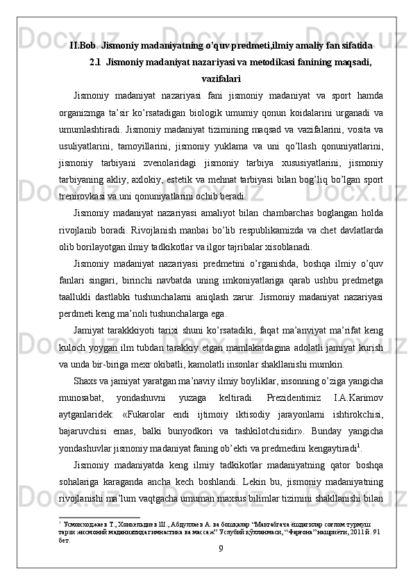 II.Bob .  Jismoniy madaniyatning o’quv predmeti,ilmiy amaliy fan sifatida
2.1  Jismoniy madaniyat nazariyasi va metodikasi fanining maqsadi,
vazifalari
Jismoniy   madaniyat   nazariyasi   fani   jismoniy   madaniyat   va   sport   hamda
organizmga   ta’sir   ko’rsatadigan   biologik   umumiy   qonun   koidalarini   urganadi   va
umumlashtiradi.  Jismoniy  madaniyat   tizimining  maqsad  va  vazifalarini,  vosita  va
usuliyatlarini,   tamoyillarini,   jismoniy   yuklama   va   uni   qo’llash   qonuniyatlarini,
jismoniy   tarbiyani   zvenolaridagi   jismoniy   tarbiya   xususiyatlarini,   jismoniy
tarbiyaning akliy, axlokiy, estetik va mehnat tarbiyasi  bilan bog’liq bo’lgan sport
trenirovkasi va uni qonuniyatlarini ochib beradi. 
Jismoniy   madaniyat   nazariyasi   amaliyot   bilan   chambarchas   boglangan   holda
rivojlanib   boradi.   Rivojlanish   manbai   bo’lib   respublikamizda   va   chet   davlatlarda
olib borilayotgan ilmiy tadkikotlar va ilgor tajribalar xisoblanadi.
Jismoniy   madaniyat   nazariyasi   predmetini   o’rganishda,   boshqa   ilmiy   o’quv
fanlari   singari,   birinchi   navbatda   uning   imkoniyatlariga   qarab   ushbu   predmetga
taallukli   dastlabki   tushunchalarni   aniqlash   zarur.   Jismoniy   madaniyat   nazariyasi
perdmeti keng ma’noli tushunchalarga ega.
Jamiyat   tarakkkiyoti   tarixi   shuni   ko’rsatadiki,   faqat   ma’anviyat   ma’rifat   keng
kuloch yoygan ilm tubdan tarakkiy etgan mamlakatdagina adolatli jamiyat  kurish
va unda bir-biriga mexr okibatli, kamolatli insonlar shakllanishi mumkin.
Shaxs va jamiyat yaratgan ma’naviy ilmiy boyliklar, insonning o’ziga yangicha
munosabat,   yondashuvni   yuzaga   keltiradi.   Prezidentimiz   I.A.Karimov
aytganlaridek:   «Fukarolar   endi   ijtimoiy   iktisodiy   jarayonlarni   ishtirokchisi,
bajaruvchisi   emas,   balki   bunyodkori   va   tashkilotchisidir».   Bunday   yangicha
yondashuvlar jismoniy madaniyat faning ob’ekti va predmedini kengaytiradi 1
. 
Jismoniy   madaniyatda   keng   ilmiy   tadkikotlar   madaniyatning   qator   boshqa
sohalariga   karaganda   ancha   kech   boshlandi.   Lekin   bu,   jismoniy   madaniyatning
rivojlanishi ma’lum vaqtgacha umuman maxsus bilimlar tizimini shakllanishi bilan
1
 Усмонходжаѐв Т., Хонк	ѐльди	ѐв Ш., Абдулла	ѐв А. ва бошқалар “Мактабгача ёшдагилар соғлом турмуш 
тарзи жисмоний маданиятида гимнастика ва массаж” Услубий қўлланмаси, “Фарғона” нашриёти, 2011 й. 91 
б	
ѐт.
9 
