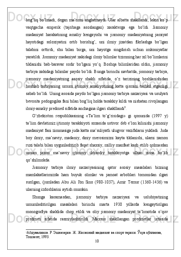 bog’liq bo’lmadi, degan ma’noni anglatmaydi. Ular albatta shakllandi, lekin ko’p
vaqtgacha   emperik   (tajribaga   asoslangan)   xarakterga   ega   bo’ldi.   Jismoniy
madaniyat   harakatining   amaliy   kengayishi   va   jismoniy   madaniyatning   jamiyat
hayotidagi   soloxiyatini   ortib   borishig’,   uni   ilmiy   jixatdan   fikrlashga   bo’lgan
talabini   orttirdi,   shu   bilan   birga,   uni   hayotga   singdirish   uchun   imkoniyatlar
yaratildi. Jismoniy madaniyat xakidagi ilmiy bilimlar tizimning har xil bo’limlarini
tiklanishi   bab-baravar   sodir   bo’lgani   yo’q.   Boshqa   bilimlaridan   oldin,   jismoniy
tarbiya xakidagi bilimlar paydo bo’ldi. Bunga birinchi navbatda, jismoniy tarbiya,
jismoniy   madaniyatning   asosiy   shakli   sifatida,   o’z   tarixining   boshlanishidan
boshlab   tarbiyaning   umum   ijtimoiy   amaliyotining   katta   qismini   tashkil   etganligi
sabab bo’ldi. Uning asosida paydo bo’lgan jismoniy tarbiya nazariyasi va usulyati
bevosita pedogogika fani bilan bog’liq holda tarakkiy kildi va nisbatan rivojlangan
ilmiy-amaliy predmed sifatida anchagina ilgari shakllandi 2
. 
O’zbekiston   respublikasining   «Ta’lim   to’g’risidagi»   gi   qonunida   (1997   y)
ta’lim davlatimiz ijtimoiy tarakkiyoti soxasida ustivor deb e’lon kilinishi jismoniy
madaniyat fani zimmasiga juda katta ma’suliyatli ulugvor vazifalarni yukladi. Juda
boy   ilmiy,   ma’naviy,   madaniy,   diniy   merosimizni   kayta   tiklanishi,   ularni   zamon
ruxi talabi bilan uygunlashtirib faqat shaxsiy, milliy manfaat kasb etilib qolmasdan
umum   jaxon   ma’naviy   ijtimoiy   iktisodiy   tarakkiyotga   ulkan   xissa   bo’lib
qo’shilmokda.
Jismoniy   tarbiya   ilmiy   nazariyasining   qator   asosiy   masalalari   bizning
mamlakatlarimizda   ham   buyuk   olimlar   va   jamoat   arboblari   tomonidan   ilgari
surilgan,   (jumladan   Abu   Ali   Ibn   Sino   (980-1037),   Amir   Temur   (1360-1436)   va
ularning izdoshlarini aytish mumkin.
Shunga   karamasdan,   jismoniy   tarbiya   nazariyasi   va   uslubiyatining
umumlashtirilgan   masalalari   birinchi   marta   1930   yillarda   kengaytirilgan
monografiya   shaklida   chop   etildi   va   oliy   jismoniy   madaniyat   ta’limotida   o’quv
predmeti   sifatida   rasmiylashtirildi.   Maxsus   shakllangan   predmetlar   urtasida
2
Абдумаликов. Р. Эшназаров. Ж. Жисмоний маданият ва спорт тарихи. Ўқув қўлланма, 
Тошкѐнт, 1993.
10 