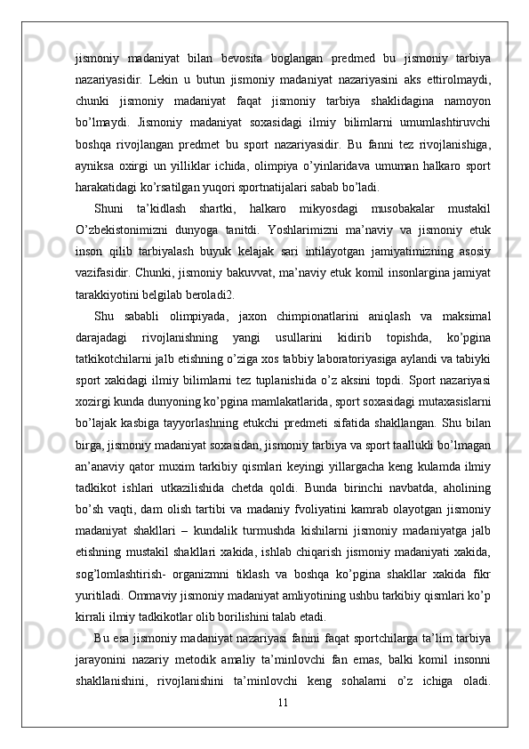 jismoniy   madaniyat   bilan   bevosita   boglangan   predmed   bu   jismoniy   tarbiya
nazariyasidir.   Lekin   u   butun   jismoniy   madaniyat   nazariyasini   aks   ettirolmaydi,
chunki   jismoniy   madaniyat   faqat   jismoniy   tarbiya   shaklidagina   namoyon
bo’lmaydi.   Jismoniy   madaniyat   soxasidagi   ilmiy   bilimlarni   umumlashtiruvchi
boshqa   rivojlangan   predmet   bu   sport   nazariyasidir.   Bu   fanni   tez   rivojlanishiga,
ayniksa   oxirgi   un   yilliklar   ichida,   olimpiya   o’yinlaridava   umuman   halkaro   sport
harakatidagi ko’rsatilgan yuqori sportnatijalari sabab bo’ladi. 
Shuni   ta’kidlash   shartki,   halkaro   mikyosdagi   musobakalar   mustakil
O’zbekistonimizni   dunyoga   tanitdi.   Yoshlarimizni   ma’naviy   va   jismoniy   etuk
inson   qilib   tarbiyalash   buyuk   kelajak   sari   intilayotgan   jamiyatimizning   asosiy
vazifasidir. Chunki, jismoniy bakuvvat, ma’naviy etuk komil insonlargina jamiyat
tarakkiyotini belgilab beroladi2. 
Shu   sababli   olimpiyada,   jaxon   chimpionatlarini   aniqlash   va   maksimal
darajadagi   rivojlanishning   yangi   usullarini   kidirib   topishda,   ko’pgina
tatkikotchilarni jalb etishning o’ziga xos tabbiy laboratoriyasiga aylandi va tabiyki
sport   xakidagi   ilmiy   bilimlarni   tez   tuplanishida   o’z   aksini   topdi.   Sport   nazariyasi
xozirgi kunda dunyoning ko’pgina mamlakatlarida, sport soxasidagi mutaxasislarni
bo’lajak   kasbiga   tayyorlashning   etukchi   predmeti   sifatida   shakllangan.   Shu   bilan
birga, jismoniy madaniyat soxasidan, jismoniy tarbiya va sport taallukli bo’lmagan
an’anaviy  qator   muxim   tarkibiy   qismlari   keyingi   yillargacha   keng   kulamda  ilmiy
tadkikot   ishlari   utkazilishida   chetda   qoldi.   Bunda   birinchi   navbatda,   aholining
bo’sh   vaqti,   dam   olish   tartibi   va   madaniy   fvoliyatini   kamrab   olayotgan   jismoniy
madaniyat   shakllari   –   kundalik   turmushda   kishilarni   jismoniy   madaniyatga   jalb
etishning   mustakil   shakllari   xakida,   ishlab   chiqarish   jismoniy   madaniyati   xakida,
sog’lomlashtirish-   organizmni   tiklash   va   boshqa   ko’pgina   shakllar   xakida   fikr
yuritiladi. Ommaviy jismoniy madaniyat amliyotining ushbu tarkibiy qismlari ko’p
kirrali ilmiy tadkikotlar olib borilishini talab etadi.
Bu esa jismoniy madaniyat nazariyasi  fanini faqat sportchilarga ta’lim tarbiya
jarayonini   nazariy   metodik   amaliy   ta’minlovchi   fan   emas,   balki   komil   insonni
shakllanishini,   rivojlanishini   ta’minlovchi   keng   sohalarni   o’z   ichiga   oladi.
11 
