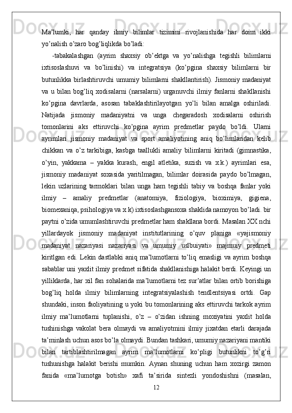 Ma’lumki,   har   qanday   ilmiy   bilimlar   tizimini   rivojlanishida   har   doim   ikki
yo’nalish o’zaro bog’liqlikda bo’ladi:
-tabakalashgan   (ayrim   shaxsiy   ob’ektga   va   yo’nalishga   tegishli   bilimlarni
ixtisoslashuvi   va   bo’linishi)   va   integratsiya   (ko’pgina   shaxsiy   bilimlarni   bir
butunlikka   birlashtiruvchi   umumiy   bilimlarni   shakllantirish).   Jismoniy   madaniyat
va   u   bilan   bog’liq   xodisalarni   (narsalarni)   urganuvchi   ilmiy   fanlarni   shakllanishi
ko’pgina   davrlarda,   asosan   tabaklashtirilayotgan   yo’li   bilan   amalga   oshiriladi.
Natijada   jismoniy   madaniyatni   va   unga   chegaradosh   xodisalarni   oshirish
tomonlarini   aks   ettiruvchi   ko’pgina   ayrim   predmetlar   paydo   bo’ldi.   Ularni
ayrimlari   jismoniy   madaniyat   va   sport   amaliyotining   aniq   bo’limlaridan   kelib
chikkan   va   o’z   tarkibiga,   kasbga   taallukli   amaliy   bilimlarni   kiritadi   (gimnastika,
o’yin,   yakkama   –   yakka   kurash,   engil   atletika,   suzish   va   x.k.)   ayrimlari   esa,
jismoniy   madaniyat   soxasida   yaritilmagan,   bilimlar   doirasida   paydo   bo’lmagan,
lekin   uzlarining   tarmoklari   bilan   unga   ham   tegishli   tabiy   va   boshqa   fanlar   yoki
ilmiy   –   amaliy   predmetlar   (anatomiya,   fiziologiya,   bioximiya,   gigiena,
biomexaniqa, psihologiya va x.k) ixtisoslashgansoxa shaklida namoyon bo’ladi. bir
paytni o’zida umumlashtiruvchi predmetlar ham shakllana bordi. Masalan XX nchi
yillardayok   jismoniy   madaniyat   institutlarining   o’quv   planiga   «yajismoniy
madaniyat   nazariyasi   nazariyasi   va   umumiy   uslbuiyati»   majmuiy   predmeti
kiritlgan edi. Lekin dastlabki  aniq  ma’lumotlarni  to’liq emasligi  va  ayrim  boshqa
sabablar uni yaxlit ilmiy predmet sifatida shakllanishiga halakit berdi. Keyingi un
yilliklarda, har  xil  fan sohalarida ma’lumotlarni  tez sur’atlar  bilan ortib borishiga
bog’liq   holda   ilmiy   bilimlarning   integratsiyalashish   tendlentsiyasi   ortdi.   Gap
shundaki, inson faoliyatining u yoki bu tomonlarining aks ettiruvchi tarkok ayrim
ilmiy   ma’lumotlarni   tuplanishi,   o’z   –   o’zidan   ishning   moxiyatini   yaxlit   holda
tushinishga   vakolat   bera   olmaydi   va   amaliyotmini   ilmiy   jixatdan   etarli   darajada
ta’minlash uchun asos bo’la olmaydi. Bundan tashkari, umumiy nazariyani mantiki
bilan   tartiblashtirilmagan   ayrim   ma’lumotlarni   ko’pligi   butunlikni   to’g’ri
tushunishga   halakit   berishi   mumkin.   Aynan   shuning   uchun   ham   xozirgi   zamon
fanida   «ma’lumotga   botish»   xafi   ta’sirida   sintezli   yondoshishni   (masalan,
12 