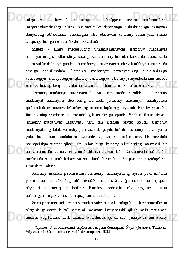 integrativ   -   tizimli)   qo’llashga   va   ko’pgina   ayrim   ma’lmuotlarni
integrativlashtirishga,   ularni   bir   yaxlit   kondeptsiyaga   birlashtirishga   muayyan
dunyoning   ob’ektlarini   butunligini   aks   ettiruvchi   umumiy   nazariyani   ishlab
chiqishga bo’lgan e’tibor keskin tezlashadi.
Sintez   -   ilmiy   metod. Keng   umumlashtiruvchi   jismoniy   madaniyat
nazariyasining   shakllanishiga   xozirgi   zamon   ilmiy   bilimlar   tarkibida   tabora   katta
ahamiyat kashf etayotgan butun madaniyat nazariyasini aktiv tarakkiyoti sharoitida
amalga   oshirilmokda.   Jismoniy   madaniyat   nazariyasining   shakllanishiga
sotsiologiya, antropologiya, ijtimoiy psihologiya, ijtiomiy jarayonlashishni  tashkil
etish va boshqa keng umumlashtiruvchi fanlar ham salmokli ta’sir etmokda.
Jismoniy   madaniyat   nazariyasi   fan   va   o’quv   predmeti   sifatida   -   Jismoniy
madaniyat   nazariyasi   deb   keng   ma’noda   jismoniy   madaniyat   amaliyotida
qo’llaniladigan   nazariy   bilimlarning   hamma   tuplamiga   aytiladi.   Har   bir   mustakil
fan   o’zining   predmeti   va   metodologik   asoslariga   egadir.   Boshqa   fanlar   singari
jismoniy   madaniyat   nazariyasi   ham   fan   sifatida   paydo   bo’ldi.   Jismoniy
madaniyatning   talab   va   extiyojlari   asosida   paydo   bo’ldi.   Jismoniy   madaniyat   u
yoki   bu   qonun   koidalarini   tushuntiradi,   uni   maqsadga   muvofik   ravishda
boshqarishga   xizmat   qiladi.   shu   bilan   birga   bunday   bilimlarning   majmuasi   bir
biridan aniq fan va nazariy umumlashtirish saviyasi bilan farklanuvchi turli fanlar
ramkasida   shakllanib   kelgan   va   shakllanib   bormokda.   Bu   jixatdan   quyidagilarni
ajratish mumkin: 3
Xususiy   maxsus   predmetlar .   Jismoniy   malaniyatning   ayrim   yoki   ma’lum
yakin unsurlarini o’z ichiga olib metodik bilimlar sifatida (gimnastika turlari, sport
o’yinlari   va   boshqalar)   beriladi.   Bunday   predmetlar   o’z   chegarasida   katta
bo’lmagan aniqlikda nisbatan qisqa umumlashtiriladi. 
Soxa predmetlari. Jismoniy madaniyatni har xil tipdagi katta komponentlarini
o’rganishga qaratilib (ta’lim tizimi, mehnatni ilmiy tashkil qilish, maishiy xizmat,
maxsus   sog’lomlashtirish   tiklash   tadbirlarida   qo’shiladi),   jamiyatda   uni   asosiy
3
Ярашѐв.   К.Д.   Жисмоний   тарбия   ва   спортни   бошқариш.   Ўқув   қўлланма,   Тошк	ѐнт.
Абу Али Ибн Сино номидаги тиббиёт нашриёти. 2002.
13 