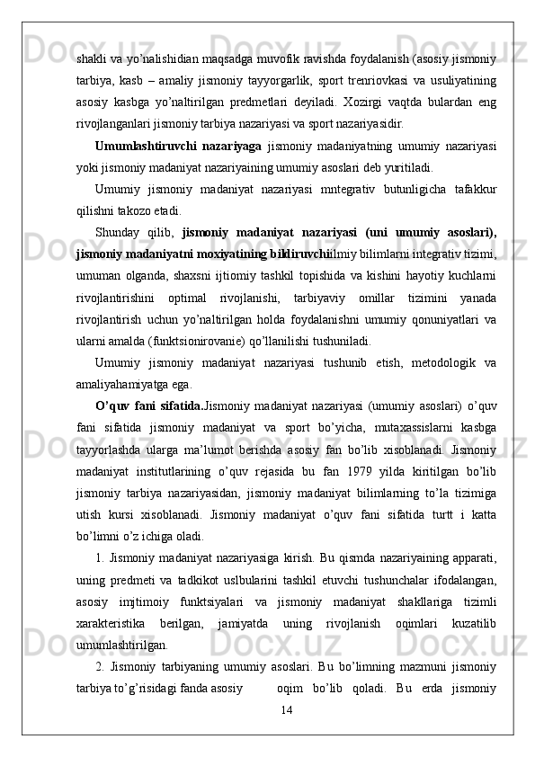 shakli va yo’nalishidian maqsadga muvofik ravishda foydalanish (asosiy jismoniy
tarbiya,   kasb   –   amaliy   jismoniy   tayyorgarlik,   sport   trenriovkasi   va   usuliyatining
asosiy   kasbga   yo’naltirilgan   predmetlari   deyiladi.   Xozirgi   vaqtda   bulardan   eng
rivojlanganlari jismoniy tarbiya nazariyasi va sport nazariyasidir.
Umumlashtiruvchi   nazariyaga   jismoniy   madaniyatning   umumiy   nazariyasi
yoki jismoniy madaniyat nazariyaining umumiy asoslari deb yuritiladi. 
Umumiy   jismoniy   madaniyat   nazariyasi   mntegrativ   butunligicha   tafakkur
qilishni takozo etadi.
Shunday   qilib,   jismoniy   madaniyat   nazariyasi   (uni   umumiy   asoslari),
jismoniy madaniyatni moxiyatining bildiruvchi ilmiy bilimlarni integrativ tizimi,
umuman   olganda,   shaxsni   ijtiomiy   tashkil   topishida   va   kishini   hayotiy   kuchlarni
rivojlantirishini   optimal   rivojlanishi,   tarbiyaviy   omillar   tizimini   yanada
rivojlantirish   uchun   yo’naltirilgan   holda   foydalanishni   umumiy   qonuniyatlari   va
ularni amalda (funktsionirovanie) qo’llanilishi tushuniladi.
Umumiy   jismoniy   madaniyat   nazariyasi   tushunib   etish,   metodologik   va
amaliyahamiyatga ega.
O’quv   fani   sifatida. Jismoniy   madaniyat   nazariyasi   (umumiy   asoslari)   o’quv
fani   sifatida   jismoniy   madaniyat   va   sport   bo’yicha,   mutaxassislarni   kasbga
tayyorlashda   ularga   ma’lumot   berishda   asosiy   fan   bo’lib   xisoblanadi.   Jismoniy
madaniyat   institutlarining   o’quv   rejasida   bu   fan   1979   yilda   kiritilgan   bo’lib
jismoniy   tarbiya   nazariyasidan,   jismoniy   madaniyat   bilimlarning   to’la   tizimiga
utish   kursi   xisoblanadi.   Jismoniy   madaniyat   o’quv   fani   sifatida   turtt   i   katta
bo’limni o’z ichiga oladi.
1.  Jismoniy   madaniyat   nazariyasiga   kirish.  Bu   qismda  nazariyaining  apparati,
uning   predmeti   va   tadkikot   uslbularini   tashkil   etuvchi   tushunchalar   ifodalangan,
asosiy   imjtimoiy   funktsiyalari   va   jismoniy   madaniyat   shakllariga   tizimli
xarakteristika   berilgan,   jamiyatda   uning   rivojlanish   oqimlari   kuzatilib
umumlashtirilgan.
2.   Jismoniy   tarbiyaning   umumiy   asoslari.   Bu   bo’limning   mazmuni   jismoniy
tarbiya to’g’risidagi fanda asosiy   oqim   bo’lib   qoladi.   Bu   erda   jismoniy
14 