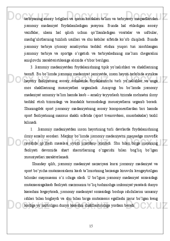 tarbiyaning asosiy belgilari va qonun koidalari ta’lim va tarbiyaviy maqsadlaridan
jismoniy   madaniyat   foydalaniladigan   jarayoni.   Bunda   hal   etiladigan   asosiy
vazifalar,   ularni   hal   qilish   uchun   qo’llaniladigan   vositalar   va   uslbular,
mashg’ulotlarning   tuzilish   usullari   va   shu   kabilar   sifatida   ko’rib   chiqiladi.   Bunda
jismoniy   tarbiya   ijtiomiy   amaliyotini   tashkil   etishni   yuqori   turi   xisoblangan
jismoniy   tarbiya   va   sportga   o’rgatish   va   tarbiyalashning   ma’lum   chegaralini
aniqlovchi xarakteristikasiga aloxida e’tibor berilgan.
3. Jismoniy madaniyatdan foydalanishning tipik yo’nalishlari  va shakllarining
tasnifi. Bu bo’limda jismoniy madaniyat jamiyatda, inson hayoti tarkibida ayniksa
hayotiy   faoliyatning   asosiy   sohalarida   foydalanuvchi   turli   yo’nalishlar   va   unga
mos   shakllarining   xususiyatlari   urganiladi.   Aniqrogi   bu   bo’limda   jismoniy
madaniyat umumiy ta’lim hamda kasb – amaliy tayyorlash tizimda mehnatni ilimy
tashkil   etish   tizimidagi   va   kundalik   turmushdagi   xususiyatlarni   urganib   boradi.
Shuningdek   sport   jismoniy   madaniyatning   asosiy   komponentlardan   biri   hamda
sport   faoliyatining   maxsus   shakli   sifatida   (sport   trenirovkasi,   musobakalar)   taxlil
kilinadi.
1. Jismoniy   madaniyatdan   inson   hayotining   turli   davrlarda   foydalanishning
ilmiy amaliy asoslari. Mazkur bo’limda jismoniy madaniyatni  maqsadga muvofik
ravishda   qo’llash   masalasi   «yosh   jixatdan»   kuriladi.   Shu   bilan   birga   insonning
faoliyati   davomida   shart   sharoitlarning   o’zgarishi   bilan   bog’liq   bo’lgan
xususiyatlari xarakterlanadi.
  Shunday   qilib,   jismoniy   madaniyat   nazariyasi   kursi   jismoniy   madaniyat   va
sport bo’yicha mutaxassislarni kasb ta’lmiotining bazasiga kiruvchi kengaytirilgan
bilimlar   majmuasini   o’z   ichiga   oladi.   U   bo’lgusi   jismoniy   madaniyat   soxasidagi
mutaxassisgakasb faoliyati mazmunini to’liq tushinishga imkoniyat yaratadi dunyo
karashini  kegaytiradi, jismoniy madaniyat soxasidagi  boshqa ishchilarini  umumiy
ishlari   bilan   boglaydi   va   shu   bilan   birga   mutaxassis   egallashi   zarur   bo’lgan   keng
kasbga yo’naltirilgan dunyo karashni shakllantirishga yordam beradi. 
15 