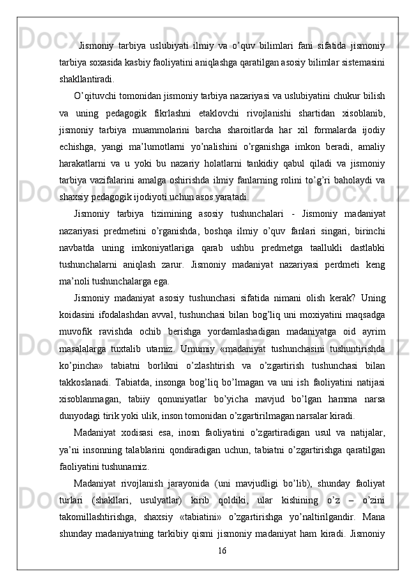   Jismoniy   tarbiya   uslubiyati   ilmiy   va   o’quv   bilimlari   fani   sifatida   jismoniy
tarbiya soxasida kasbiy faoliyatini aniqlashga qaratilgan asosiy bilimlar sistemasini
shakllantiradi. 
O’qituvchi tomonidan jismoniy tarbiya nazariyasi va uslubiyatini chukur bilish
va   uning   pedagogik   fikrlashni   etaklovchi   rivojlanishi   shartidan   xisoblanib,
jismoniy   tarbiya   muammolarini   barcha   sharoitlarda   har   xil   formalarda   ijodiy
echishga,   yangi   ma’lumotlarni   yo’nalishini   o’rganishga   imkon   beradi,   amaliy
harakatlarni   va   u   yoki   bu   nazariy   holatlarni   tankidiy   qabul   qiladi   va   jismoniy
tarbiya   vazifalarini   amalga   oshirishda   ilmiy  fanlarning   rolini   to’g’ri   baholaydi   va
shaxsiy pedagogik ijodiyoti uchun asos yaratadi.
Jismoniy   tarbiya   tizimining   asosiy   tushunchalari   -   Jismoniy   madaniyat
nazariyasi   predmetini   o’rganishda,   boshqa   ilmiy   o’quv   fanlari   singari,   birinchi
navbatda   uning   imkoniyatlariga   qarab   ushbu   predmetga   taallukli   dastlabki
tushunchalarni   aniqlash   zarur.   Jismoniy   madaniyat   nazariyasi   perdmeti   keng
ma’noli tushunchalarga ega.
Jismoniy   madaniyat   asosiy   tushunchasi   sifatida   nimani   olish   kerak?   Uning
koidasini   ifodalashdan   avval,   tushunchasi   bilan   bog’liq   uni   moxiyatini   maqsadga
muvofik   ravishda   ochib   berishga   yordamlashadigan   madaniyatga   oid   ayrim
masalalarga   tuxtalib   utamiz.   Umumiy   «madaniyat   tushunchasini   tushuntirishda
ko’pincha»   tabiatni   borlikni   o’zlashtirish   va   o’zgartirish   tushunchasi   bilan
takkoslanadi.   Tabiatda,   insonga   bog’liq   bo’lmagan   va   uni   ish   faoliyatini   natijasi
xisoblanmagan,   tabiiy   qonuniyatlar   bo’yicha   mavjud   bo’lgan   hamma   narsa
dunyodagi tirik yoki ulik, inson tomonidan o’zgartirilmagan narsalar kiradi.
Madaniyat   xodisasi   esa,   inosn   faoliyatini   o’zgartiradigan   usul   va   natijalar,
ya’ni   insonning   talablarini   qondiradigan   uchun,   tabiatni   o’zgartirishga   qaratilgan
faoliyatini tushunamiz.
Madaniyat   rivojlanish   jarayonida   (uni   mavjudligi   bo’lib),   shunday   faoliyat
turlari   (shakllari,   usulyatlar)   kirib   qoldiki,   ular   kishining   o’z   –   o’zini
takomillashtirishga,   shaxsiy   «tabiatini»   o’zgartirishga   yo’naltirilgandir.   Mana
shunday   madaniyatning   tarkibiy   qismi   jismoniy   madaniyat   ham   kiradi.   Jismoniy
16 