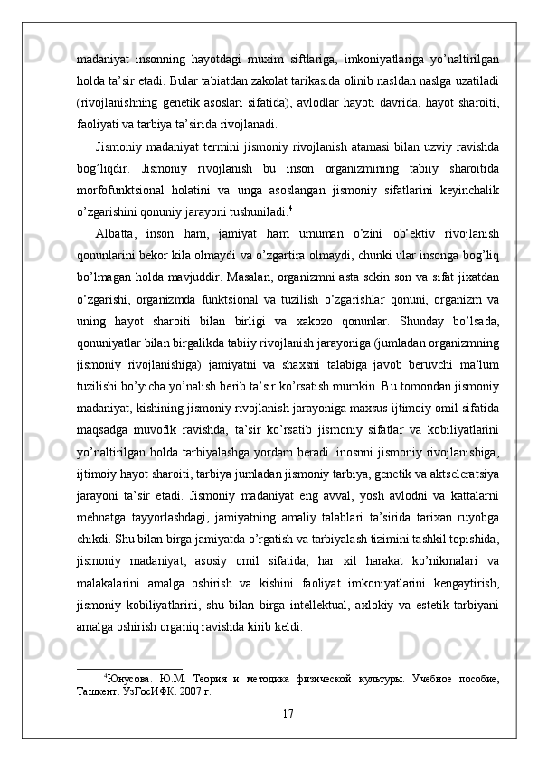 madaniyat   insonning   hayotdagi   muxim   siftlariga,   imkoniyatlariga   yo’naltirilgan
holda ta’sir etadi. Bular tabiatdan zakolat tarikasida olinib nasldan naslga uzatiladi
(rivojlanishning   genetik   asoslari   sifatida),   avlodlar   hayoti   davrida,   hayot   sharoiti,
faoliyati va tarbiya ta’sirida rivojlanadi.
Jismoniy madaniyat  termini  jismoniy rivojlanish atamasi  bilan uzviy ravishda
bog’liqdir.   Jismoniy   rivojlanish   bu   inson   organizmining   tabiiy   sharoitida
morfofunktsional   holatini   va   unga   asoslangan   jismoniy   sifatlarini   keyinchalik
o’zgarishini qonuniy jarayoni tushuniladi. 4
Albatta,   inson   ham,   jamiyat   ham   umuman   o’zini   ob’ektiv   rivojlanish
qonunlarini bekor kila olmaydi va o’zgartira olmaydi, chunki ular insonga bog’liq
bo’lmagan holda mavjuddir. Masalan, organizmni asta sekin son va sifat jixatdan
o’zgarishi,   organizmda   funktsional   va   tuzilish   o’zgarishlar   qonuni,   organizm   va
uning   hayot   sharoiti   bilan   birligi   va   xakozo   qonunlar.   Shunday   bo’lsada,
qonuniyatlar bilan birgalikda tabiiy rivojlanish jarayoniga (jumladan organizmning
jismoniy   rivojlanishiga)   jamiyatni   va   shaxsni   talabiga   javob   beruvchi   ma’lum
tuzilishi bo’yicha yo’nalish berib ta’sir ko’rsatish mumkin. Bu tomondan jismoniy
madaniyat, kishining jismoniy rivojlanish jarayoniga maxsus ijtimoiy omil sifatida
maqsadga   muvofik   ravishda,   ta’sir   ko’rsatib   jismoniy   sifatlar   va   kobiliyatlarini
yo’naltirilgan holda tarbiyalashga yordam  beradi. inosnni  jismoniy rivojlanishiga,
ijtimoiy hayot sharoiti, tarbiya jumladan jismoniy tarbiya, genetik va aktseleratsiya
jarayoni   ta’sir   etadi.   Jismoniy   madaniyat   eng   avval,   yosh   avlodni   va   kattalarni
mehnatga   tayyorlashdagi,   jamiyatning   amaliy   talablari   ta’sirida   tarixan   ruyobga
chikdi. Shu bilan birga jamiyatda o’rgatish va tarbiyalash tizimini tashkil topishida,
jismoniy   madaniyat,   asosiy   omil   sifatida,   har   xil   harakat   ko’nikmalari   va
malakalarini   amalga   oshirish   va   kishini   faoliyat   imkoniyatlarini   kengaytirish,
jismoniy   kobiliyatlarini,   shu   bilan   birga   intellektual,   axlokiy   va   estetik   tarbiyani
amalga oshirish organiq ravishda kirib keldi. 
4
Юнусова.   Ю.М.   Тѐория   и   м	ѐтодика   физич	ѐской   культуры.   Уч	ѐбно	ѐ  пособи	ѐ,
Ташк	
ѐнт. УзГосИФК. 2007 г. 
17 
