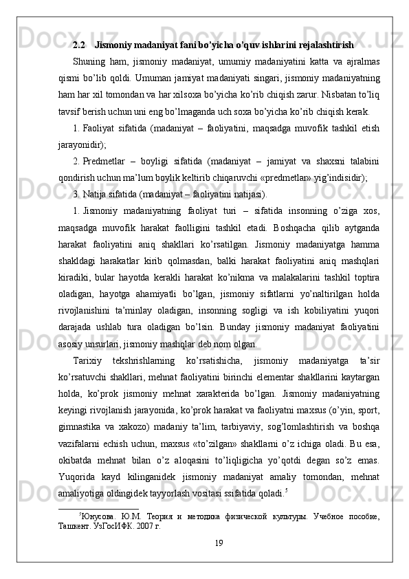 2.2      Jismoniy madaniyat fani bo’yicha o’quv ishlarini rejalashtirish
Shuning   ham,   jismoniy   madaniyat,   umumiy   madaniyatini   katta   va   ajralmas
qismi   bo’lib   qoldi.   Umuman   jamiyat   madaniyati   singari,   jismoniy   madaniyatning
ham har xil tomondan va har xilsoxa bo’yicha ko’rib chiqish zarur. Nisbatan to’liq
tavsif berish uchun uni eng bo’lmaganda uch soxa bo’yicha ko’rib chiqish kerak.
1. Faoliyat   sifatida   (madaniyat   –   faoliyatini,   maqsadga   muvofik   tashkil   etish
jarayonidir);
2. Predmetlar   –   boyligi   sifatida   (madaniyat   –   jamiyat   va   shaxsni   talabini
qondirish uchun ma’lum boylik keltirib chiqaruvchi «predmetlar» yig’indisidir);
3. Natija sifatida (madaniyat – faoliyatini natijasi).
1. Jismoniy   madaniyatning   faoliyat   turi   –   sifatida   insonning   o’ziga   xos,
maqsadga   muvofik   harakat   faolligini   tashkil   etadi.   Boshqacha   qilib   aytganda
harakat   faoliyatini   aniq   shakllari   ko’rsatilgan.   Jismoniy   madaniyatga   hamma
shakldagi   harakatlar   kirib   qolmasdan,   balki   harakat   faoliyatini   aniq   mashqlari
kiradiki,   bular   hayotda   kerakli   harakat   ko’nikma   va   malakalarini   tashkil   toptira
oladigan,   hayotga   ahamiyatli   bo’lgan,   jismoniy   sifatlarni   yo’naltirilgan   holda
rivojlanishini   ta’minlay   oladigan,   insonning   sogligi   va   ish   kobiliyatini   yuqori
darajada   ushlab   tura   oladigan   bo’lsin.   Bunday   jismoniy   madaniyat   faoliyatini
asosiy unsurlari, jismoniy mashqlar deb nom olgan.
Tarixiy   tekshrishlarning   ko’rsatishicha,   jismoniy   madaniyatga   ta’sir
ko’rsatuvchi  shakllari, mehnat faoliyatini birinchi elementar  shakllarini  kaytargan
holda,   ko’prok   jismoniy   mehnat   xarakterida   bo’lgan.   Jismoniy   madaniyatning
keyingi rivojlanish jarayonida, ko’prok harakat va faoliyatni maxsus (o’yin, sport,
gimnastika   va   xakozo)   madaniy   ta’lim,   tarbiyaviy,   sog’lomlashtirish   va   boshqa
vazifalarni   echish   uchun,   maxsus   «to’zilgan»   shakllarni   o’z   ichiga   oladi.   Bu   esa,
okibatda   mehnat   bilan   o’z   aloqasini   to’liqligicha   yo’qotdi   degan   so’z   emas.
Yuqorida   kayd   kilinganidek   jismoniy   madaniyat   amaliy   tomondan,   mehnat
amaliyotiga oldingidek tayyorlash vositasi ssifatida qoladi. 5
5
Юнусова.   Ю.М.   Тѐория   и   м	ѐтодика   физич	ѐской   культуры.   Уч	ѐбно	ѐ  пособи	ѐ,
Ташк	
ѐнт. УзГосИФК. 2007 г. 
19 