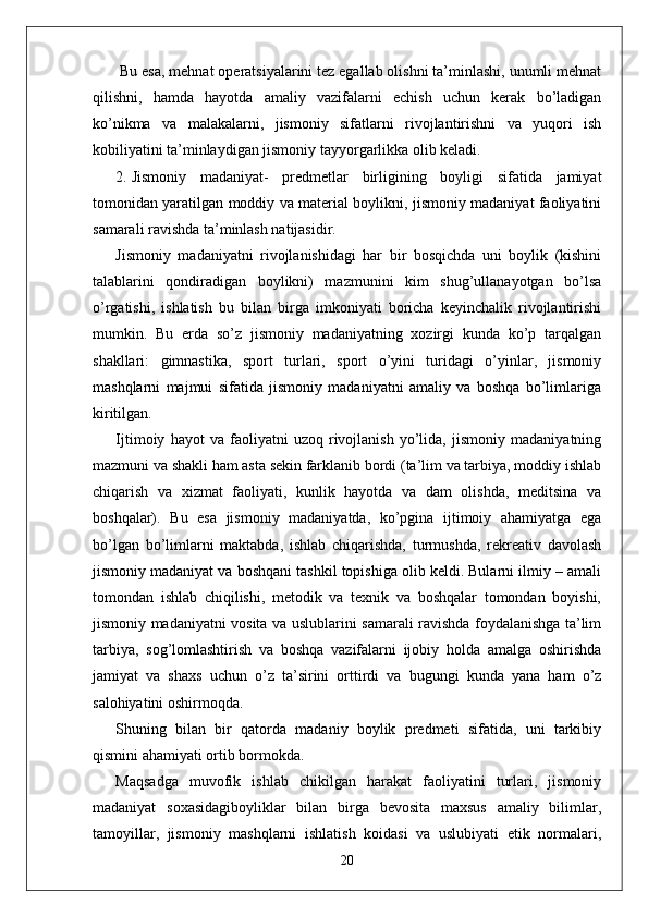  Bu esa, mehnat operatsiyalarini tez egallab olishni ta’minlashi, unumli mehnat
qilishni,   hamda   hayotda   amaliy   vazifalarni   echish   uchun   kerak   bo’ladigan
ko’nikma   va   malakalarni,   jismoniy   sifatlarni   rivojlantirishni   va   yuqori   ish
kobiliyatini ta’minlaydigan jismoniy tayyorgarlikka olib keladi.
2. Jismoniy   madaniyat-   predmetlar   birligining   boyligi   sifatida   jamiyat
tomonidan yaratilgan moddiy va material boylikni, jismoniy madaniyat faoliyatini
samarali ravishda ta’minlash natijasidir. 
Jismoniy   madaniyatni   rivojlanishidagi   har   bir   bosqichda   uni   boylik   (kishini
talablarini   qondiradigan   boylikni)   mazmunini   kim   shug’ullanayotgan   bo’lsa
o’rgatishi,   ishlatish   bu   bilan   birga   imkoniyati   boricha   keyinchalik   rivojlantirishi
mumkin.   Bu   erda   so’z   jismoniy   madaniyatning   xozirgi   kunda   ko’p   tarqalgan
shakllari:   gimnastika,   sport   turlari,   sport   o’yini   turidagi   o’yinlar,   jismoniy
mashqlarni   majmui   sifatida   jismoniy   madaniyatni   amaliy   va   boshqa   bo’limlariga
kiritilgan.
Ijtimoiy   hayot   va   faoliyatni   uzoq   rivojlanish   yo’lida,   jismoniy   madaniyatning
mazmuni va shakli ham asta sekin farklanib bordi (ta’lim va tarbiya, moddiy ishlab
chiqarish   va   xizmat   faoliyati,   kunlik   hayotda   va   dam   olishda,   meditsina   va
boshqalar).   Bu   esa   jismoniy   madaniyatda,   ko’pgina   ijtimoiy   ahamiyatga   ega
bo’lgan   bo’limlarni   maktabda,   ishlab   chiqarishda,   turmushda,   rekreativ   davolash
jismoniy madaniyat va boshqani tashkil topishiga olib keldi. Bularni ilmiy – amali
tomondan   ishlab   chiqilishi,   metodik   va   texnik   va   boshqalar   tomondan   boyishi,
jismoniy madaniyatni vosita va uslublarini samarali ravishda foydalanishga ta’lim
tarbiya,   sog’lomlashtirish   va   boshqa   vazifalarni   ijobiy   holda   amalga   oshirishda
jamiyat   va   shaxs   uchun   o’z   ta’sirini   orttirdi   va   bugungi   kunda   yana   ham   o’z
salohiyatini oshirmoqda.
Shuning   bilan   bir   qatorda   madaniy   boylik   predmeti   sifatida,   uni   tarkibiy
qismini ahamiyati ortib bormokda.
Maqsadga   muvofik   ishlab   chikilgan   harakat   faoliyatini   turlari,   jismoniy
madaniyat   soxasidagiboyliklar   bilan   birga   bevosita   maxsus   amaliy   bilimlar,
tamoyillar,   jismoniy   mashqlarni   ishlatish   koidasi   va   uslubiyati   etik   normalari,
20 