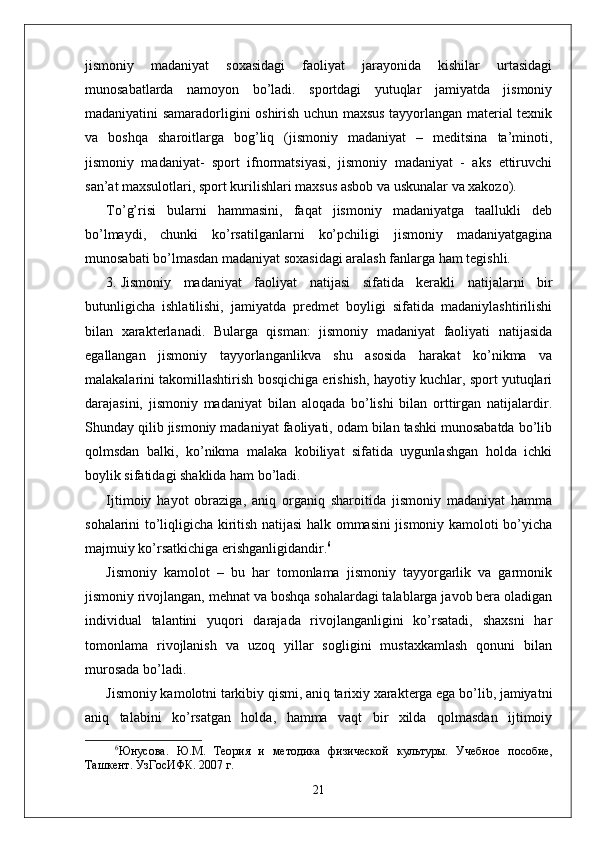 jismoniy   madaniyat   soxasidagi   faoliyat   jarayonida   kishilar   urtasidagi
munosabatlarda   namoyon   bo’ladi.   sportdagi   yutuqlar   jamiyatda   jismoniy
madaniyatini samaradorligini oshirish uchun maxsus tayyorlangan material texnik
va   boshqa   sharoitlarga   bog’liq   (jismoniy   madaniyat   –   meditsina   ta’minoti,
jismoniy   madaniyat-   sport   ifnormatsiyasi,   jismoniy   madaniyat   -   aks   ettiruvchi
san’at maxsulotlari, sport kurilishlari maxsus asbob va uskunalar va xakozo).
To’g’risi   bularni   hammasini,   faqat   jismoniy   madaniyatga   taallukli   deb
bo’lmaydi,   chunki   ko’rsatilganlarni   ko’pchiligi   jismoniy   madaniyatgagina
munosabati bo’lmasdan madaniyat soxasidagi aralash fanlarga ham tegishli.
3. Jismoniy   madaniyat   faoliyat   natijasi   sifatida   kerakli   natijalarni   bir
butunligicha   ishlatilishi,   jamiyatda   predmet   boyligi   sifatida   madaniylashtirilishi
bilan   xarakterlanadi.   Bularga   qisman:   jismoniy   madaniyat   faoliyati   natijasida
egallangan   jismoniy   tayyorlanganlikva   shu   asosida   harakat   ko’nikma   va
malakalarini takomillashtirish bosqichiga erishish, hayotiy kuchlar, sport yutuqlari
darajasini,   jismoniy   madaniyat   bilan   aloqada   bo’lishi   bilan   orttirgan   natijalardir.
Shunday qilib jismoniy madaniyat faoliyati, odam bilan tashki munosabatda bo’lib
qolmsdan   balki,   ko’nikma   malaka   kobiliyat   sifatida   uygunlashgan   holda   ichki
boylik sifatidagi shaklida ham bo’ladi.
Ijtimoiy   hayot   obraziga,   aniq   organiq   sharoitida   jismoniy   madaniyat   hamma
sohalarini to’liqligicha kiritish natijasi halk ommasini jismoniy kamoloti bo’yicha
majmuiy ko’rsatkichiga erishganligidandir. 6
Jismoniy   kamolot   –   bu   har   tomonlama   jismoniy   tayyorgarlik   va   garmonik
jismoniy rivojlangan, mehnat va boshqa sohalardagi talablarga javob bera oladigan
individual   talantini   yuqori   darajada   rivojlanganligini   ko’rsatadi,   shaxsni   har
tomonlama   rivojlanish   va   uzoq   yillar   sogligini   mustaxkamlash   qonuni   bilan
murosada bo’ladi.
Jismoniy kamolotni tarkibiy qismi, aniq tarixiy xarakterga ega bo’lib, jamiyatni
aniq   talabini   ko’rsatgan   holda,   hamma   vaqt   bir   xilda   qolmasdan   ijtimoiy
6
Юнусова.   Ю.М.   Тѐория   и   м	ѐтодика   физич	ѐской   культуры.   Уч	ѐбно	ѐ  пособи	ѐ,
Ташк	
ѐнт. УзГосИФК. 2007 г. 
21 