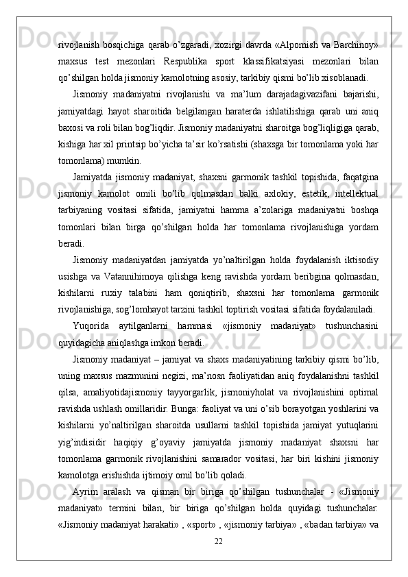 rivojlanish   bosqichiga   qarab   o’zgaradi,   xozirgi   davrda   «Alpomish   va   Barchinoy»
maxsus   test   mezonlari   Respublika   sport   klassifikatsiyasi   mezonlari   bilan
qo’shilgan holda jismoniy kamolotning asosiy, tarkibiy qismi bo’lib xisoblanadi. 
Jismoniy   madaniyatni   rivojlanishi   va   ma’lum   darajadagivazifani   bajarishi,
jamiyatdagi   hayot   sharoitida   belgilangan   haraterda   ishlatilishiga   qarab   uni   aniq
baxosi va roli bilan bog’liqdir. Jismoniy madaniyatni sharoitga bog’liqligiga qarab,
kishiga har xil printsip bo’yicha ta’sir ko’rsatishi (shaxsga bir tomonlama yoki har
tomonlama) mumkin.
Jamiyatda   jismoniy   madaniyat,   shaxsni   garmonik   tashkil   topishida,   faqatgina
jismoniy   kamolot   omili   bo’lib   qolmasdan   balki   axlokiy,   estetik,   intellektual
tarbiyaning   vositasi   sifatida,   jamiyatni   hamma   a’zolariga   madaniyatni   boshqa
tomonlari   bilan   birga   qo’shilgan   holda   har   tomonlama   rivojlanishiga   yordam
beradi.
Jismoniy   madaniyatdan   jamiyatda   yo’naltirilgan   holda   foydalanish   iktisodiy
usishga   va   Vatannihimoya   qilishga   keng   ravishda   yordam   beribgina   qolmasdan,
kishilarni   ruxiy   talabini   ham   qoniqtirib,   shaxsni   har   tomonlama   garmonik
rivojlanishiga, sog’lomhayot tarzini tashkil toptirish vositasi sifatida foydalaniladi.
Yuqorida   aytilganlarni   hammasi   «jismoniy   madaniyat»   tushunchasini
quyidagicha aniqlashga imkon beradi.
Jismoniy   madaniyat   –  jamiyat   va  shaxs   madaniyatining   tarkibiy   qismi   bo’lib,
uning  maxsus   mazmunini   negizi,   ma’ nosn   faoliyatidan   aniq   foydalanishni   tashkil
qilsa,   amaliyotidajismoniy   tayyorgarlik,   jismoniyholat   va   rivojlanishini   optimal
ravishda ushlash omillaridir. Bunga: faoliyat va uni o’sib borayotgan yoshlarini va
kishilarni   yo’naltirilgan   sharoitda   usullarni   tashkil   topishida   jamiyat   yutuqlarini
yig’indisidir   haqiqiy   g’oyaviy   jamiyatda   jismoniy   madaniyat   shaxsni   har
tomonlama   garmonik   rivojlanishini   samarador   vositasi,   har   biri   kishini   jismoniy
kamolotga erishishda ijtimoiy omil bo’lib qoladi.
Ayrim   aralash   va   qisman   bir   biriga   qo’shilgan   tushunchalar   -   «Jismoniy
madaniyat»   termini   bilan,   bir   biriga   qo’shilgan   holda   quyidagi   tushunchalar:
«Jismoniy madaniyat harakati» , «sport» , «jismoniy tarbiya» , «badan tarbiya» va
22 
