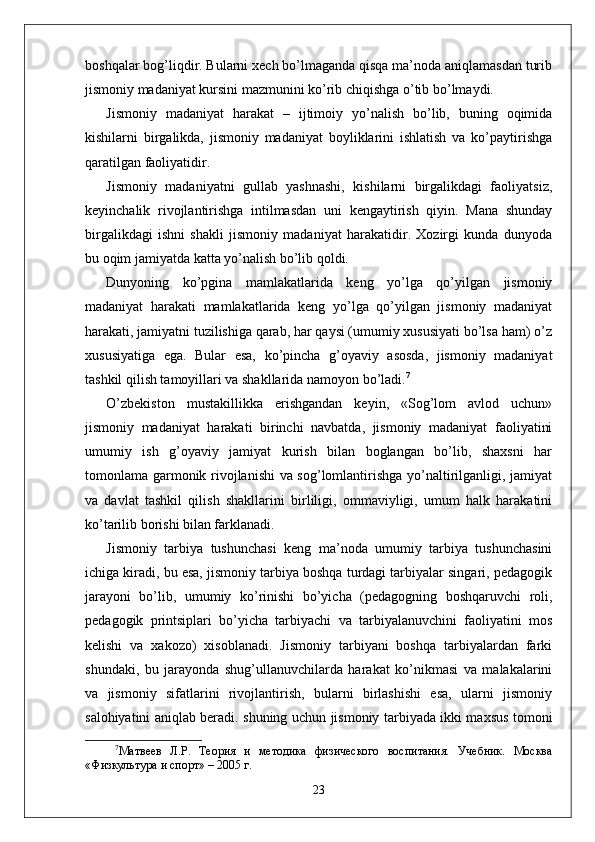 boshqalar bog’liqdir. Bularni xech bo’lmaganda qisqa ma’noda aniqlamasdan turib
jismoniy madaniyat kursini mazmunini ko’rib chiqishga o’tib bo’lmaydi.
Jismoniy   madaniyat   harakat   –   ijtimoiy   yo’nalish   bo’lib,   buning   oqimida
kishilarni   birgalikda,   jismoniy   madaniyat   boyliklarini   ishlatish   va   ko’paytirishga
qaratilgan faoliyatidir.
Jismoniy   madaniyatni   gullab   yashnashi,   kishilarni   birgalikdagi   faoliyatsiz,
keyinchalik   rivojlantirishga   intilmasdan   uni   kengaytirish   qiyin.   Mana   shunday
birgalikdagi   ishni   shakli   jismoniy   madaniyat   harakatidir.   Xozirgi   kunda   dunyoda
bu oqim jamiyatda katta yo’nalish bo’lib qoldi.
Dunyoning   ko’pgina   mamlakatlarida   keng   yo’lga   qo’yilgan   jismoniy
madaniyat   harakati   mamlakatlarida   keng   yo’lga   qo’yilgan   jismoniy   madaniyat
harakati, jamiyatni tuzilishiga qarab, har qaysi (umumiy xususiyati bo’lsa ham) o’z
xususiyatiga   ega.   Bular   esa,   ko’pincha   g’oyaviy   asosda,   jismoniy   madaniyat
tashkil qilish tamoyillari va shakllarida namoyon bo’ladi. 7
O’zbekiston   mustakillikka   erishgandan   keyin,   «Sog’lom   avlod   uchun»
jismoniy   madaniyat   harakati   birinchi   navbatda,   jismoniy   madaniyat   faoliyatini
umumiy   ish   g’oyaviy   jamiyat   kurish   bilan   boglangan   bo’lib,   shaxsni   har
tomonlama garmonik rivojlanishi va sog’lomlantirishga yo’naltirilganligi, jamiyat
va   davlat   tashkil   qilish   shakllarini   birliligi,   ommaviyligi,   umum   halk   harakatini
ko’tarilib borishi bilan farklanadi.
Jismoniy   tarbiya   tushunchasi   keng   ma’noda   umumiy   tarbiya   tushunchasini
ichiga kiradi, bu esa, jismoniy tarbiya boshqa turdagi tarbiyalar singari, pedagogik
jarayoni   bo’lib,   umumiy   ko’rinishi   bo’yicha   (pedagogning   boshqaruvchi   roli,
pedagogik   printsiplari   bo’yicha   tarbiyachi   va   tarbiyalanuvchini   faoliyatini   mos
kelishi   va   xakozo)   xisoblanadi.   Jismoniy   tarbiyani   boshqa   tarbiyalardan   farki
shundaki,   bu   jarayonda   shug’ullanuvchilarda   harakat   ko’nikmasi   va   malakalarini
va   jismoniy   sifatlarini   rivojlantirish,   bularni   birlashishi   esa,   ularni   jismoniy
salohiyatini aniqlab beradi. shuning uchun jismoniy tarbiyada ikki maxsus tomoni
7
Матвѐѐв   Л.Р.   Т	ѐория   и   м	ѐтодика   физич	ѐского   воспитания.   Уч	ѐбник.   Москва
«Физкультура и спорт» – 2005 г.
23 