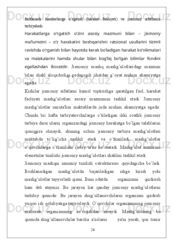 farklanadi:   harakatlarga   o’rgatish   (harakat   faoliyati)   va   jismoniy   sifatlarini
tarbiyalash.
Harakatlarga   o’rgatish   o’zini   asosiy   mazmuni   bilan   –   jismoniy
ma’lumotni   –   o’z   harakatini   boshqarishni   ratsional   usullarini   tizimli
ravishda o’rganish bilan hayotda kerak bo’ladigan harakat ko’nikmalari
va   malakalarini   hamda   shular   bilan   bog’liq   bo’lgan   bilimlar   fondini
egallashdan   iboratdir.   Jismoniy   mashq   mashg’ulotlaridagi   mazmun
bilan   shakl   aloqadorligi   p ѐ dagogik   jihatdan   g’oyat   muhim   ahamiyatga
egadir.
Kishilar   jismoniy   sifatlarni   kamol   toptirishga   qaratilgan   faol,   harakat
faoliyati   mashg’ulotlari   asosiy   mazmunini   tashkil   etadi.   Jismoniy
mashg’ulotlar   umuta'lim   maktablarda   juda   muhim   ahamiyatga   egadir.
Chunki   bir   hafta   tarbiyatuvchnlarga   o’tiladigan   ikki   soatlik   jismoniy
tarbiya darsi ularni organizmdagi jismoniy harakatga bo’lgan talablarini
qoniqgira   olmaydi,   shuning   uchun   jismoniy   tarbiya   mashg’ulotlari
maktabda   to’lig’icha   tashkil   etadi   va   o’tkaziladi,   mashg’ulotlar
o’quvchilarga   o’tkazilishi   ijobiy   ta'sir   ko’rsatadi.   Mashg’ulot   mazmuni
el ѐ m ѐ tnlar tuzilishi jismoniy mashg’ulotlari shaklini tashkil etadi. 
Jismoniy   mashqni   umumiy   tuzilish   «strukturasi»   quyidagicha   bo’ladi.
Boshlanadigan   mashg’ulotda   bajariladigan   ishga   kirish   yoki
mashg’ulotlar tayyorlash qismi. Buni odatda organizmni   qizdirish
ham   d ѐ b   ataymiz.   Bu   jarayon   har   qanday   jismoniy   mashg’ulotlarni
tarkibiy   qismidir.   Bu   jarayon   shug’ullanuvchilarni   organizmi   qizdirib
yuqori ish qobiliyatiga tayyorlaydi. O’quvchilar organizmining jismoniy
mahorati,   organizmning   zo’riqishdan   asraydi.   Mashg’ulotning   bu
qismida shug’ullanuvchilar barcha  a'zolarni ya'ni   yurak,   qon   tomir
24 